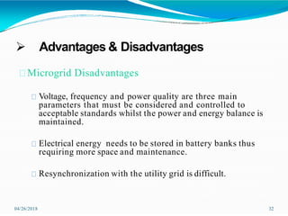  Advantages & Disadvantages
04/26/2018 32
Microgrid Disadvantages
Voltage, frequency and power quality are three main
parameters that must be considered and controlled to
acceptable standards whilst the power and energy balance is
maintained.
Electrical energy needs to be stored in battery banks thus
requiring more space and maintenance.
Resynchronization with the utility grid is difficult.
 