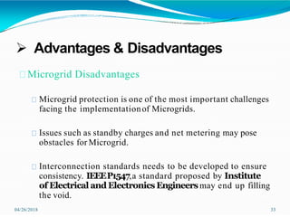  Advantages & Disadvantages
04/26/2018 33
Microgrid Disadvantages
Microgrid protection is one of the most important challenges
facing the implementationof Microgrids.
Issues such as standby charges and net metering may pose
obstacles for Microgrid.
Interconnection standards needs to be developed to ensure
consistency. IEEEP1547,a standard proposed by Institute
of Electrical and ElectronicsEngineersmay end up filling
the void.
 