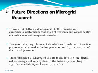  Future Directions on Microgrid
Research
04/26/2018 34
To investigate full-scale development, field demonstration,
experimental performance evaluation of frequency and voltage control
methods under various operation modes.
Transition between grid connected and islanded modes on interaction
phenomena between distribution generation and high penetration of
distributed generation.
Transformation of Microgrid system today into the intelligent,
robust energy delivery system in the future by providing
significant reliability and security benefits.
 