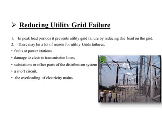  Reducing Utility Grid Failure
1. In peak load periods it prevents utility grid failure by reducing the load on the grid.
2. There may be a lot of reason for utility Grids failures.
• faults at power stations
• damage to electric transmission lines,
• substations or other parts of the distribution system
• a short circuit,
• the overloading of electricity mains.
 