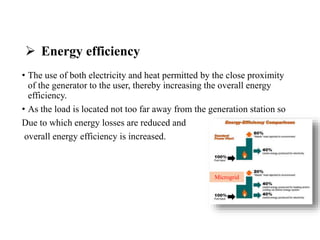  Energy efficiency
• The use of both electricity and heat permitted by the close proximity
of the generator to the user, thereby increasing the overall energy
efficiency.
• As the load is located not too far away from the generation station so
Due to which energy losses are reduced and
overall energy efficiency is increased.
Microgrid
 