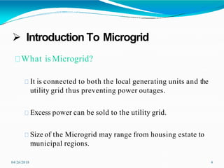  Introduction To Microgrid
04/26/2018 4
What isMicrogrid?
It is connected to both the local generating units and the
utility grid thus preventing power outages.
Excess power can be sold to the utility grid.
Size of the Microgrid may range from housing estate to
municipal regions.
 