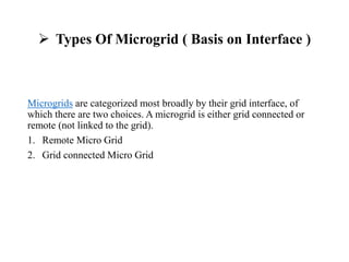  Types Of Microgrid ( Basis on Interface )
Microgrids are categorized most broadly by their grid interface, of
which there are two choices. A microgrid is either grid connected or
remote (not linked to the grid).
1. Remote Micro Grid
2. Grid connected Micro Grid
 