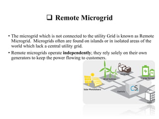  Remote Microgrid
• The microgrid which is not connected to the utility Grid is known as Remote
Microgrid. Microgrids often are found on islands or in isolated areas of the
world which lack a central utility grid.
• Remote microgrids operate independently; they rely solely on their own
generators to keep the power flowing to customers.
 
