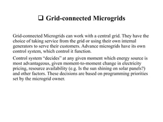  Grid-connected Microgrids
Grid-connected Microgrids can work with a central grid. They have the
choice of taking service from the grid or using their own internal
generators to serve their customers. Advance microgrids have its own
control system, which control it function.
Control system “decides” at any given moment which energy source is
most advantageous, given moment-to-moment change in electricity
pricing, resource availability (e.g. Is the sun shining on solar panels?)
and other factors. These decisions are based on programming priorities
set by the microgrid owner.
 
