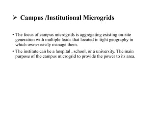  Campus /Institutional Microgrids
• The focus of campus microgrids is aggregating existing on-site
generation with multiple loads that located in tight geography in
which owner easily manage them.
• The institute can be a hospital , school, or a university. The main
purpose of the campus microgrid to provide the power to its area.
 
