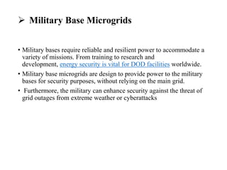  Military Base Microgrids
• Military bases require reliable and resilient power to accommodate a
variety of missions. From training to research and
development, energy security is vital for DOD facilities worldwide.
• Military base microgrids are design to provide power to the military
bases for security purposes, without relying on the main grid.
• Furthermore, the military can enhance security against the threat of
grid outages from extreme weather or cyberattacks
 