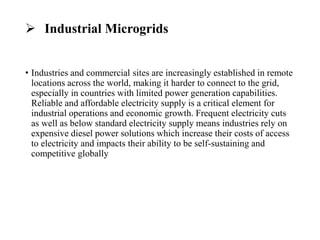  Industrial Microgrids
• Industries and commercial sites are increasingly established in remote
locations across the world, making it harder to connect to the grid,
especially in countries with limited power generation capabilities.
Reliable and affordable electricity supply is a critical element for
industrial operations and economic growth. Frequent electricity cuts
as well as below standard electricity supply means industries rely on
expensive diesel power solutions which increase their costs of access
to electricity and impacts their ability to be self-sustaining and
competitive globally
 