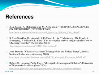 References
04/26/2018 50
A. A. Salam, A. Mohamed and M. A. Hannan. "TECHNICALCHALLENGES
ON MICROGRIDS" (DECEMBER 2008)
http://www.arpnjournals.com/jeas/research_papers/rp_2008/jeas_1208_146.pdf
S. Abu-Sharkha, R.J. Arnolde, J. Kohlerd, R. Lia, T. Markvarta, J.N. Rossb, K.
Steemersc, P. Wilsonb, R. Yaoc. "Can microgrids make a major contribution to
UK energy supply?" (September2004)
http://eprints.ecs.soton.ac.uk/11276/1/Microgrids.pdf
John Stevens. "Characterization of Microgrids in the United States", Sandia
National Laboratories (January 2005)
http://www.electricdistribution.ctc.com/pdfs/RDC_Microgrid_Whitepaper_1-7-05.pdf
Robert H. Lasseter, Paolo Piagi. "Microgrid: AConceptual Solution",University
of Wisconsin-Madison (June 2004)
http://www.pserc.wisc.edu/ecow/get/publicatio/2004public/lasseterpesc04us.pdf
 