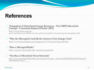 References
04/26/2018 51
"Integration of Distributed Energy Resources - The CERTS MicroGrid
Concept", Consultant Report (October 2003)
http://www.pserc.org/cgi-
pserc/getbig/researchdo/certsdocum0/certspubli/certsmicrogridwhitepaper.pdf
"Why the Microgrid Could Be the Answer to Our Energy Crisis"
http://www.fastcompany.com/magazine/137/beyond-the-grid.html
"How a MicrogridWorks"
http://science.howstuffworks.com/microgrid.htm
“The Rise of MicroGrid PowerNetworks"
http://www.sustainablefacility.com/Articles/Feature_Article/58905d08bd629010VgnVC
M100000f932a8c0
 