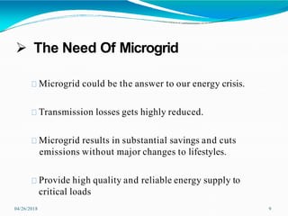  The Need Of Microgrid
04/26/2018 9
Microgrid could be the answer to our energy crisis.
Transmission losses gets highly reduced.
Microgrid results in substantial savings and cuts
emissions without major changes to lifestyles.
Provide high quality and reliable energy supply to
critical loads
 
