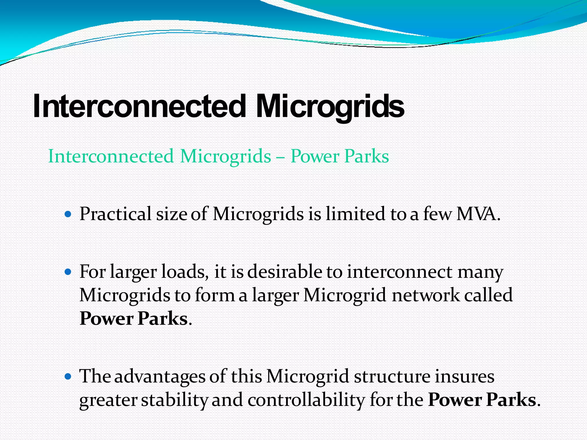 Interconnected Microgrids
Interconnected Microgrids – Power Parks
 Practical sizeof Microgrids is limited toa few MVA.
 For larger loads, it is desirable to interconnect many
Microgrids to form a larger Microgrid network called
Power Parks.
 Theadvantages of this Microgrid structure insures
greaterstabilityand controllability forthe Power Parks.
 