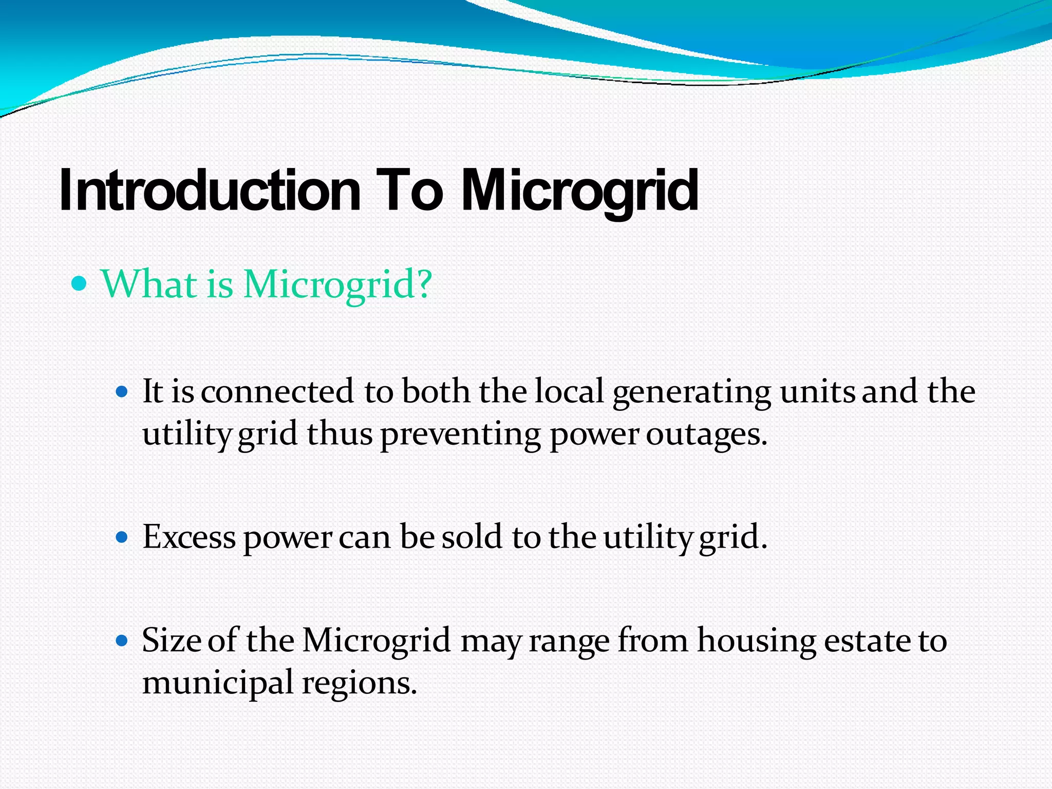 Introduction To Microgrid
 What is Microgrid?
 It isconnected to both the local generating unitsand the
utilitygrid thus preventing poweroutages.
 Excess powercan be sold to the utilitygrid.
 Sizeof the Microgrid may range from housing estate to
municipal regions.
 