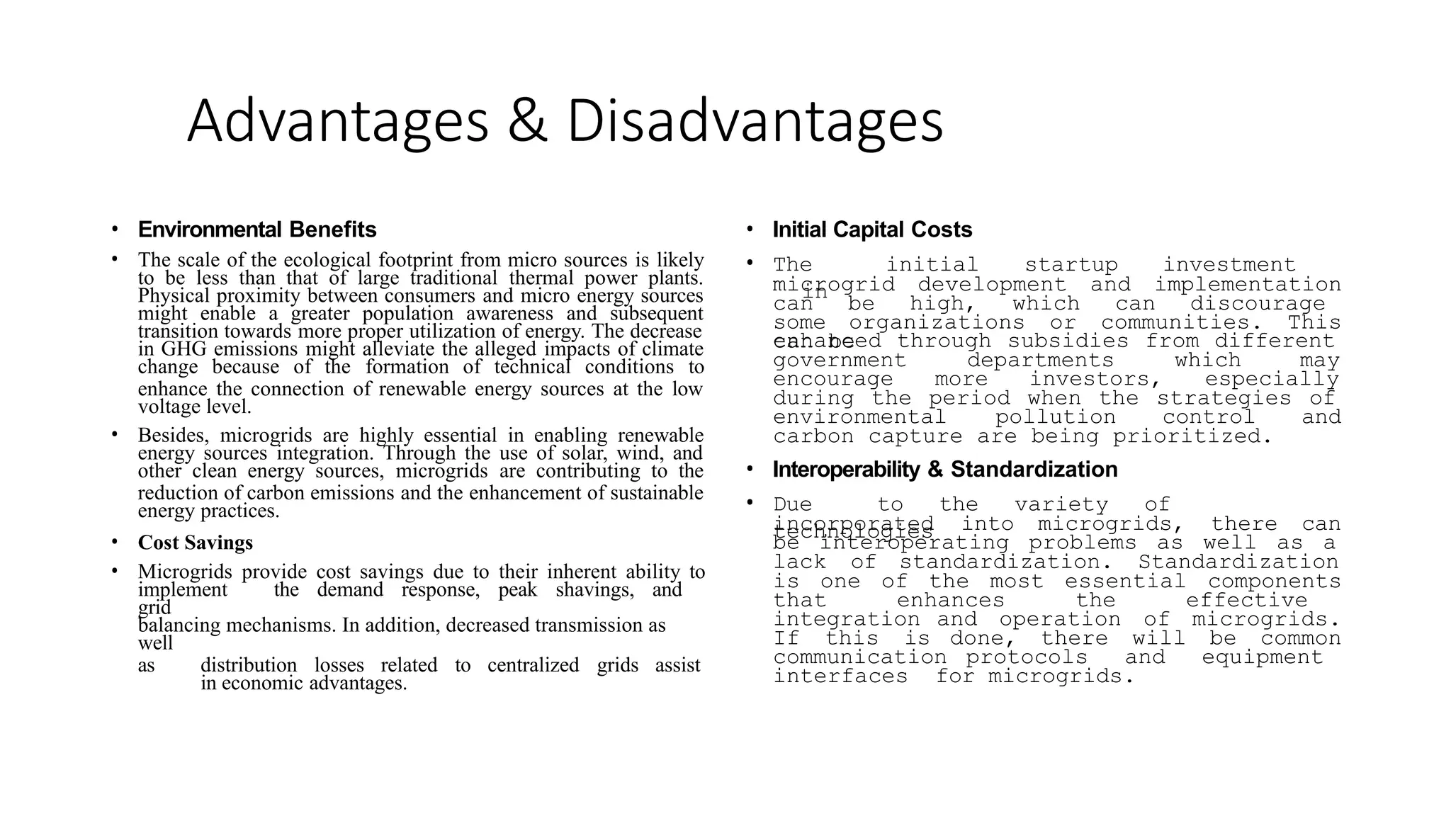 Advantages & Disadvantages
• Environmental Benefits
• The scale of the ecological footprint from micro sources is likely
to be less than that of large traditional thermal power plants.
Physical proximity between consumers and micro energy sources
might enable a greater population awareness and subsequent
transition towards more proper utilization of energy. The decrease
in GHG emissions might alleviate the alleged impacts of climate
change because of the formation of technical conditions to
enhance the connection of renewable energy sources at the low
voltage level.
• Besides, microgrids are highly essential in enabling renewable
energy sources integration. Through the use of solar, wind, and
other clean energy sources, microgrids are contributing to the
reduction of carbon emissions and the enhancement of sustainable
energy practices.
• Cost Savings
• Microgrids provide cost savings due to their inherent ability to
implement the demand response, peak shavings, and
grid
balancing mechanisms. In addition, decreased transmission as
well
as distribution losses related to centralized grids assist
in economic advantages.
• Initial Capital Costs
• The initial startup investment
in
microgrid development and implementation
can be high, which can discourage
some organizations or communities. This
can be
enhanced through subsidies from different
government departments which may
encourage more investors, especially
during the period when the strategies of
environmental pollution control and
carbon capture are being prioritized.
• Interoperability & Standardization
• Due to the variety of
technologies
incorporated into microgrids, there can
be interoperating problems as well as a
lack of standardization. Standardization
is one of the most essential components
that enhances the effective
integration and operation of microgrids.
If this is done, there will be common
communication protocols and equipment
interfaces for microgrids.
 