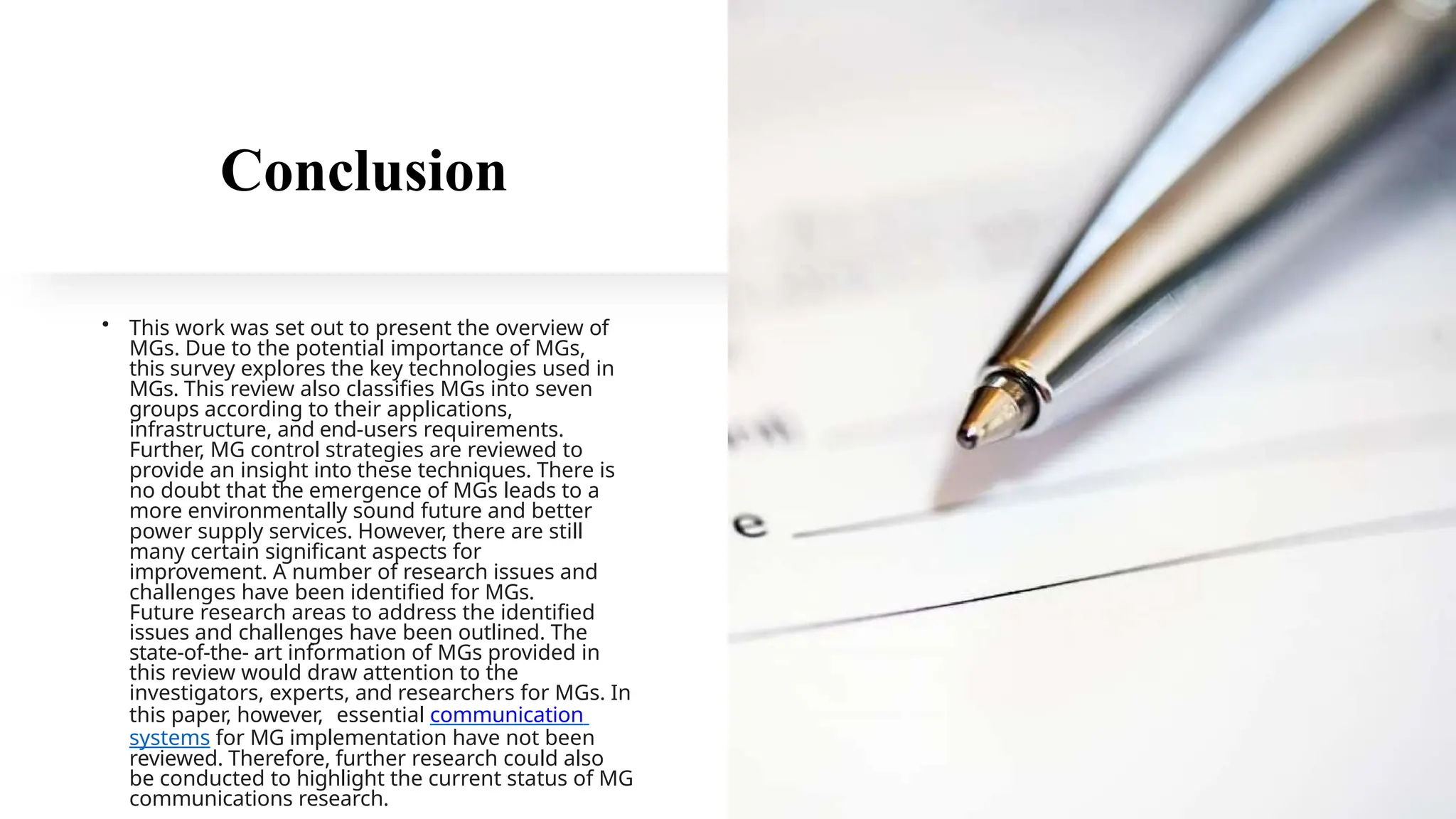 Conclusion
• This work was set out to present the overview of
MGs. Due to the potential importance of MGs,
this survey explores the key technologies used in
MGs. This review also classifies MGs into seven
groups according to their applications,
infrastructure, and end-users requirements.
Further, MG control strategies are reviewed to
provide an insight into these techniques. There is
no doubt that the emergence of MGs leads to a
more environmentally sound future and better
power supply services. However, there are still
many certain significant aspects for
improvement. A number of research issues and
challenges have been identified for MGs.
Future research areas to address the identified
issues and challenges have been outlined. The
state-of-the- art information of MGs provided in
this review would draw attention to the
investigators, experts, and researchers for MGs. In
this paper, however, essential communication
systems for MG implementation have not been
reviewed. Therefore, further research could also
be conducted to highlight the current status of MG
communications research.
 