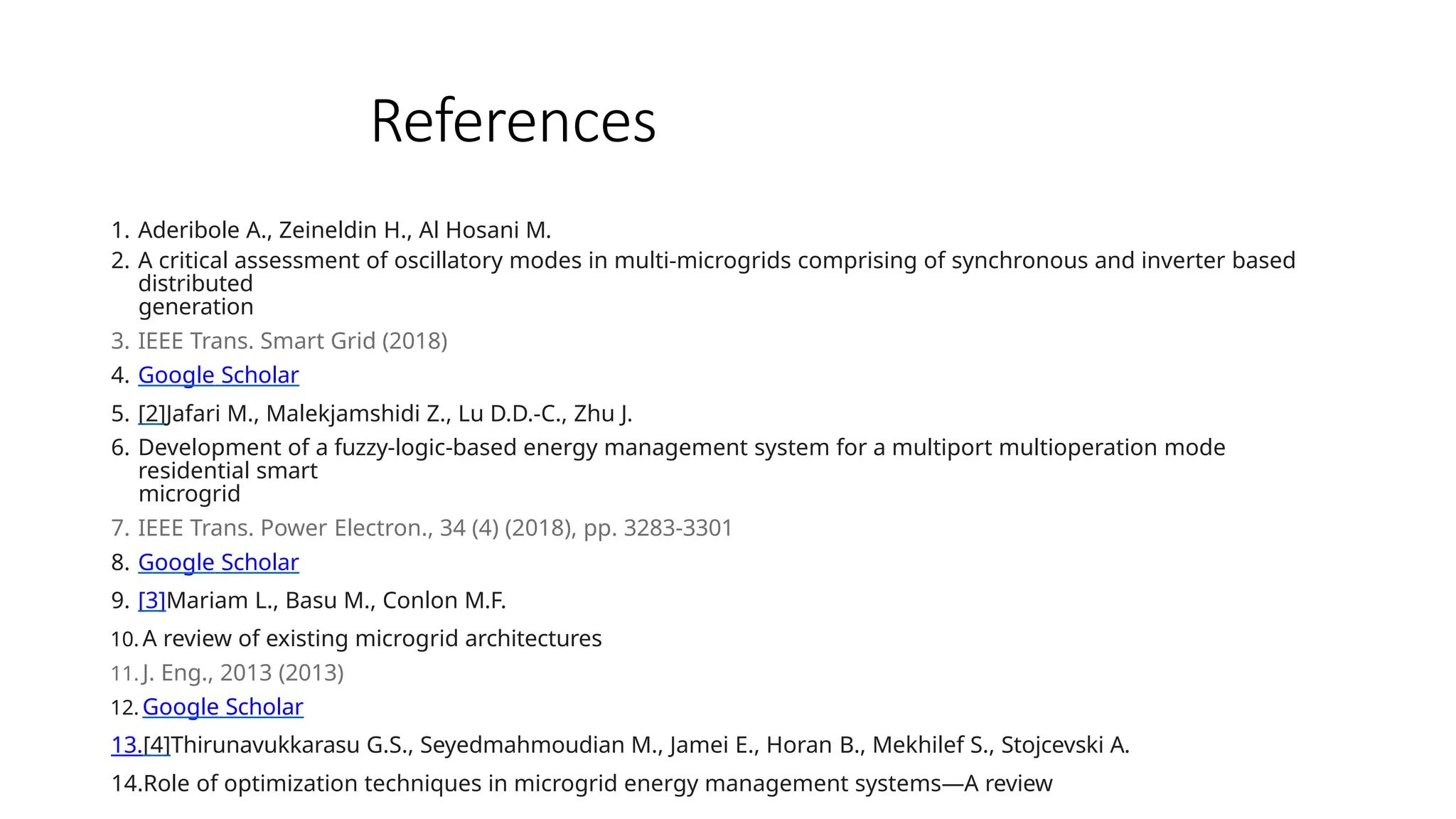 References
1. Aderibole A., Zeineldin H., Al Hosani M.
2. A critical assessment of oscillatory modes in multi-microgrids comprising of synchronous and inverter based
distributed
generation
3. IEEE Trans. Smart Grid (2018)
4. Google Scholar
5. [2]Jafari M., Malekjamshidi Z., Lu D.D.-C., Zhu J.
6. Development of a fuzzy-logic-based energy management system for a multiport multioperation mode
residential smart
microgrid
7. IEEE Trans. Power Electron., 34 (4) (2018), pp. 3283-3301
8. Google Scholar
9. [3]Mariam L., Basu M., Conlon M.F.
10. A review of existing microgrid architectures
11. J. Eng., 2013 (2013)
12. Google Scholar
13.[4]Thirunavukkarasu G.S., Seyedmahmoudian M., Jamei E., Horan B., Mekhilef S., Stojcevski A.
14.Role of optimization techniques in microgrid energy management systems—A review
 