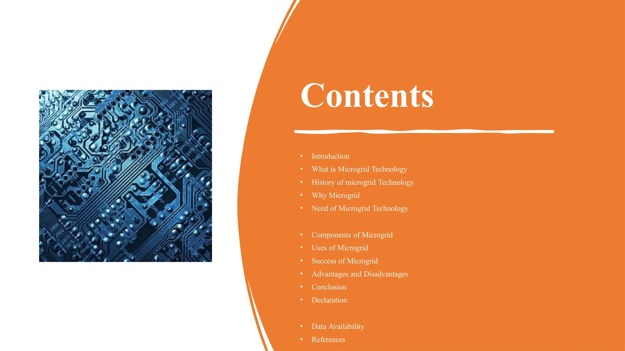 Contents
• Introduction
• What is Microgrid Technology
• History of microgrid Technology
• Why Microgrid
• Need of Microgrid Technology
• Components of Microgrid
• Uses of Microgrid
• Success of Microgrid
• Advantages and Disadvantages
• Conclusion
• Declaration
• Data Availability
• References
 