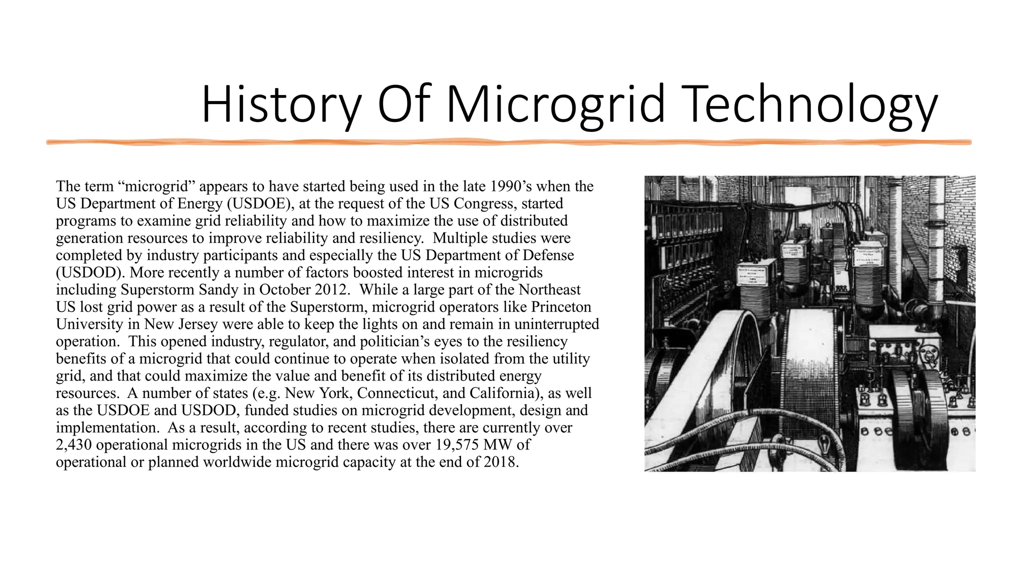 History Of Microgrid Technology
The term “microgrid” appears to have started being used in the late 1990’s when the
US Department of Energy (USDOE), at the request of the US Congress, started
programs to examine grid reliability and how to maximize the use of distributed
generation resources to improve reliability and resiliency. Multiple studies were
completed by industry participants and especially the US Department of Defense
(USDOD). More recently a number of factors boosted interest in microgrids
including Superstorm Sandy in October 2012. While a large part of the Northeast
US lost grid power as a result of the Superstorm, microgrid operators like Princeton
University in New Jersey were able to keep the lights on and remain in uninterrupted
operation. This opened industry, regulator, and politician’s eyes to the resiliency
benefits of a microgrid that could continue to operate when isolated from the utility
grid, and that could maximize the value and benefit of its distributed energy
resources. A number of states (e.g. New York, Connecticut, and California), as well
as the USDOE and USDOD, funded studies on microgrid development, design and
implementation. As a result, according to recent studies, there are currently over
2,430 operational microgrids in the US and there was over 19,575 MW of
operational or planned worldwide microgrid capacity at the end of 2018.
 