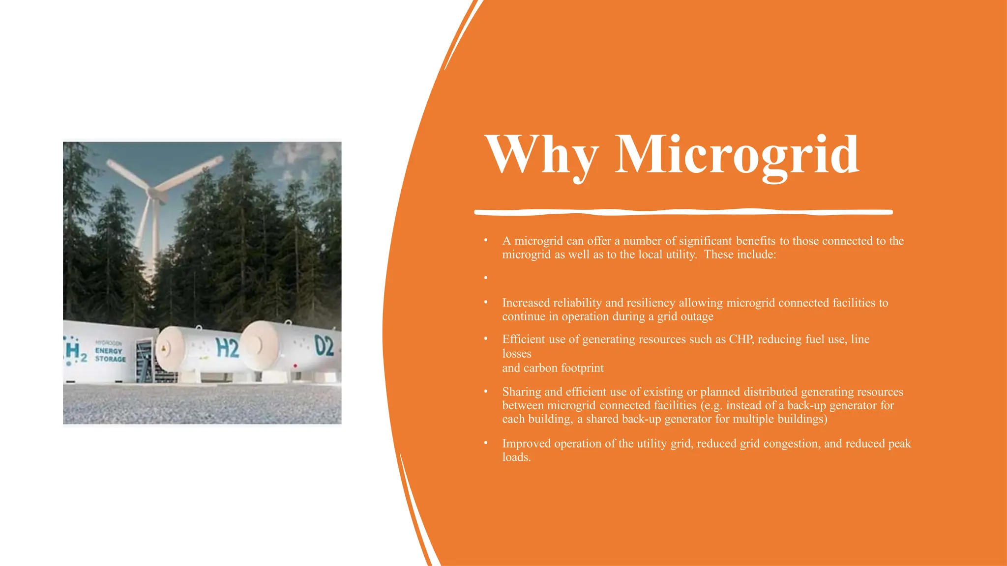 Why Microgrid
• A microgrid can offer a number of significant benefits to those connected to the
microgrid as well as to the local utility. These include:
•
• Increased reliability and resiliency allowing microgrid connected facilities to
continue in operation during a grid outage
• Efficient use of generating resources such as CHP, reducing fuel use, line
losses
and carbon footprint
• Sharing and efficient use of existing or planned distributed generating resources
between microgrid connected facilities (e.g. instead of a back-up generator for
each building, a shared back-up generator for multiple buildings)
• Improved operation of the utility grid, reduced grid congestion, and reduced peak
loads.
 