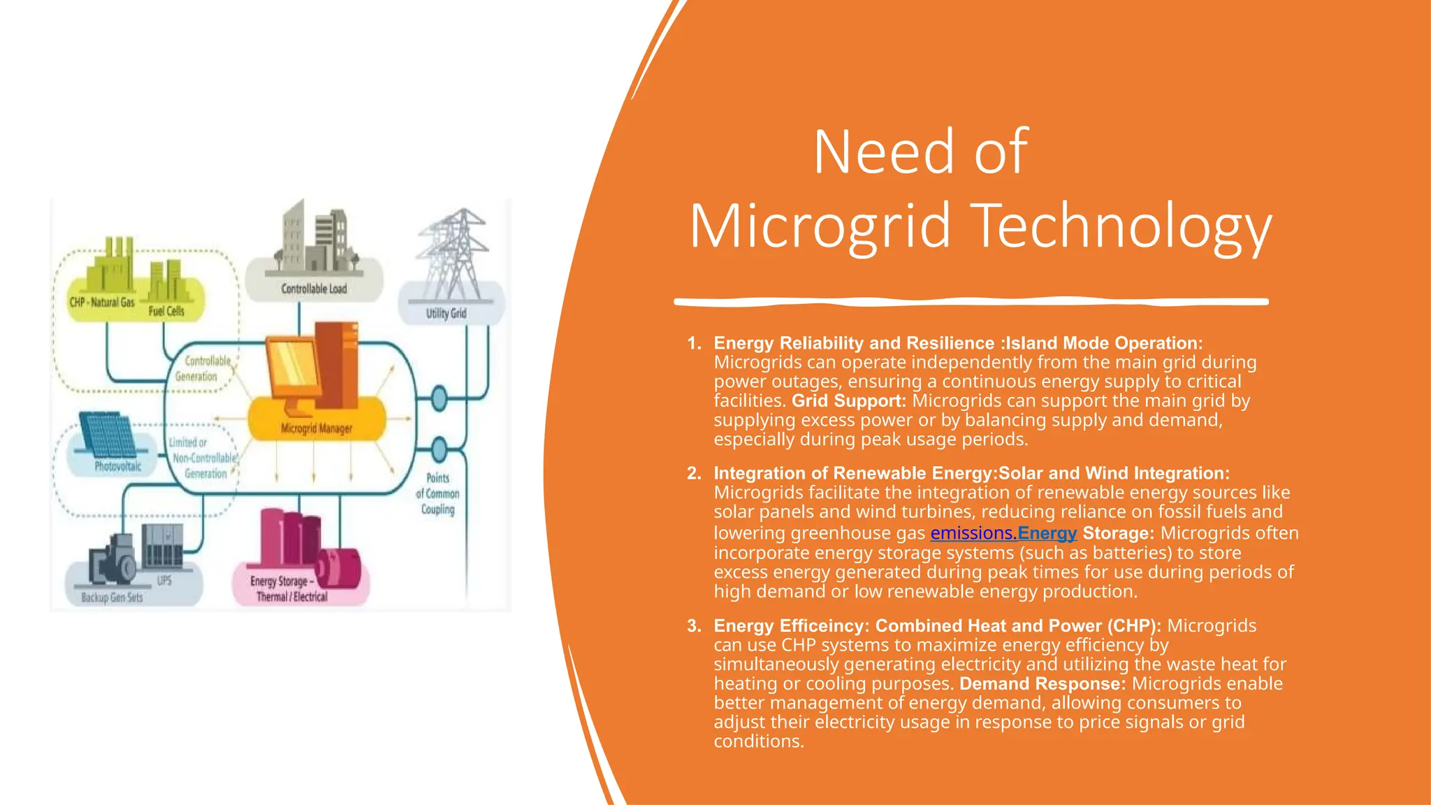Need of
Microgrid Technology
1. Energy Reliability and Resilience :Island Mode Operation:
Microgrids can operate independently from the main grid during
power outages, ensuring a continuous energy supply to critical
facilities. Grid Support: Microgrids can support the main grid by
supplying excess power or by balancing supply and demand,
especially during peak usage periods.
2. Integration of Renewable Energy:Solar and Wind Integration:
Microgrids facilitate the integration of renewable energy sources like
solar panels and wind turbines, reducing reliance on fossil fuels and
lowering greenhouse gas emissions.Energy Storage: Microgrids often
incorporate energy storage systems (such as batteries) to store
excess energy generated during peak times for use during periods of
high demand or low renewable energy production.
3. Energy Efficeincy: Combined Heat and Power (CHP): Microgrids
can use CHP systems to maximize energy efficiency by
simultaneously generating electricity and utilizing the waste heat for
heating or cooling purposes. Demand Response: Microgrids enable
better management of energy demand, allowing consumers to
adjust their electricity usage in response to price signals or grid
conditions.
 