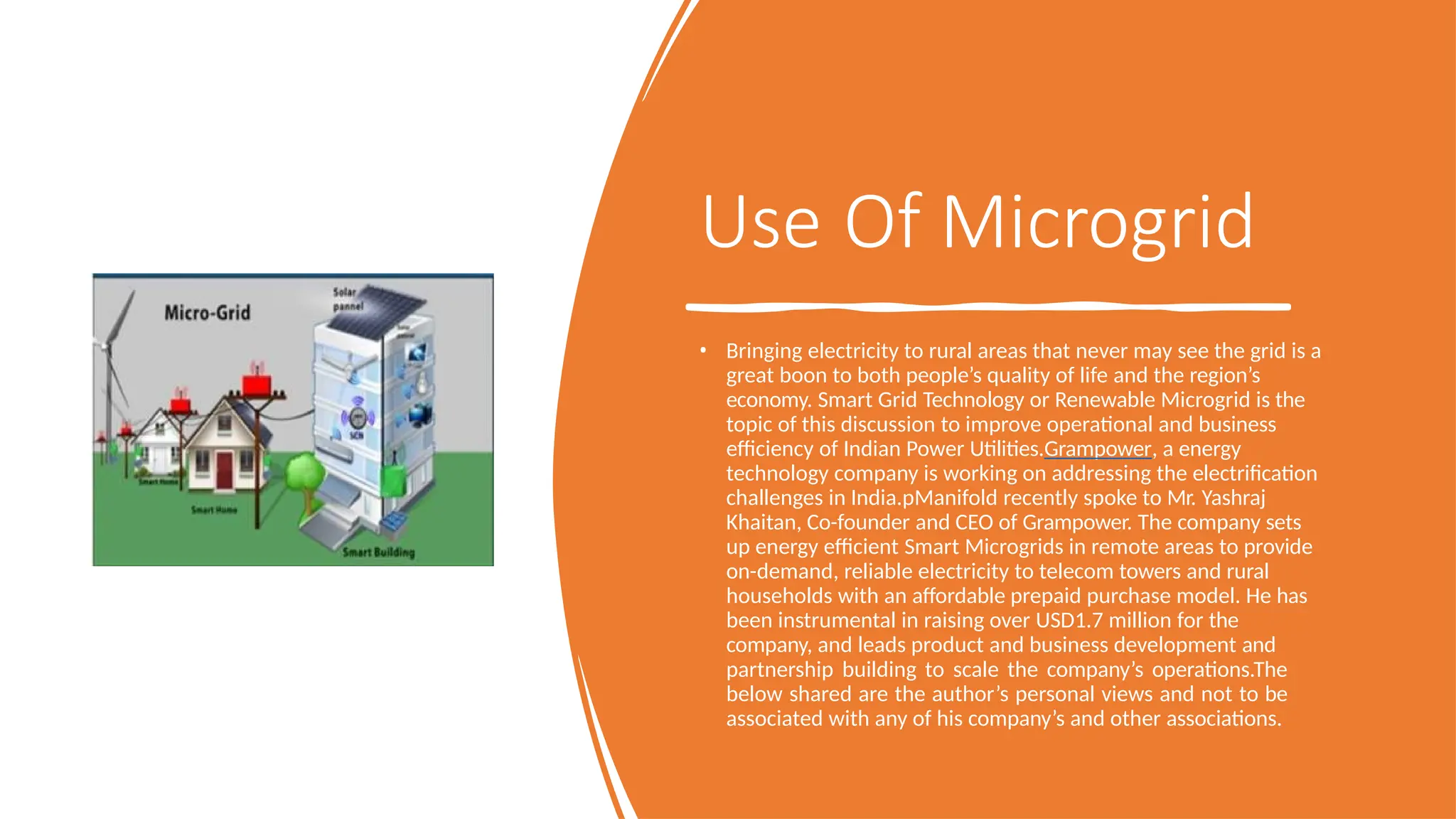 Use Of Microgrid
• Bringing electricity to rural areas that never may see the grid is a
great boon to both people’s quality of life and the region’s
economy. Smart Grid Technology or Renewable Microgrid is the
topic of this discussion to improve operational and business
efficiency of Indian Power Utilities.Grampower, a energy
technology company is working on addressing the electrification
challenges in India.pManifold recently spoke to Mr. Yashraj
Khaitan, Co-founder and CEO of Grampower. The company sets
up energy efficient Smart Microgrids in remote areas to provide
on-demand, reliable electricity to telecom towers and rural
households with an affordable prepaid purchase model. He has
been instrumental in raising over USD1.7 million for the
company, and leads product and business development and
partnership building to scale the company’s operations.The
below shared are the author’s personal views and not to be
associated with any of his company’s and other associations.
 