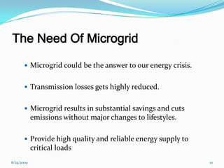 The Need Of Microgrid
 Microgrid could be the answer to our energy crisis.
 Transmission losses gets highly reduced.
 Microgrid results in substantial savings and cuts
emissions without major changes to lifestyles.
 Provide high quality and reliable energy supply to
critical loads
8/25/2009 10
 