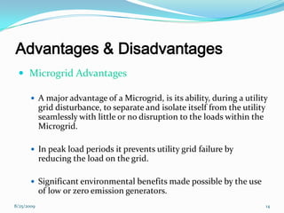 Advantages & Disadvantages
 Microgrid Advantages
 A major advantage of a Microgrid, is its ability, during a utility
grid disturbance, to separate and isolate itself from the utility
seamlessly with little or no disruption to the loads within the
Microgrid.
 In peak load periods it prevents utility grid failure by
reducing the load on the grid.
 Significant environmental benefits made possible by the use
of low or zero emission generators.
8/25/2009 14
 