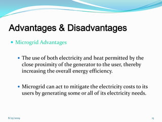 Advantages & Disadvantages
 Microgrid Advantages
 The use of both electricity and heat permitted by the
close proximity of the generator to the user, thereby
increasing the overall energy efficiency.
 Microgrid can act to mitigate the electricity costs to its
users by generating some or all of its electricity needs.
8/25/2009 15
 