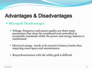 Advantages & Disadvantages
 Microgrid Disadvantages
 Voltage, frequency and power quality are three main
parameters that must be considered and controlled to
acceptable standards whilst the power and energy balance is
maintained.
 Electrical energy needs to be stored in battery banks thus
requiring more space and maintenance.
 Resynchronization with the utility grid is difficult.
8/25/2009 16
 
