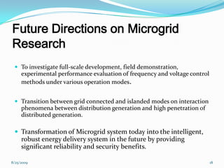 Future Directions on Microgrid
Research
 To investigate full-scale development, field demonstration,
experimental performance evaluation of frequency and voltage control
methods under various operation modes.
 Transition between grid connected and islanded modes on interaction
phenomena between distribution generation and high penetration of
distributed generation.
 Transformation of Microgrid system today into the intelligent,
robust energy delivery system in the future by providing
significant reliability and security benefits.
8/25/2009 18
 
