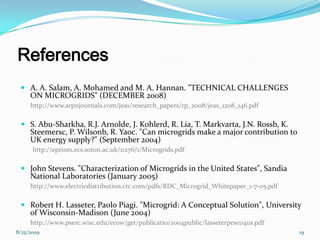 References
 A. A. Salam, A. Mohamed and M. A. Hannan. "TECHNICAL CHALLENGES
ON MICROGRIDS" (DECEMBER 2008)
http://www.arpnjournals.com/jeas/research_papers/rp_2008/jeas_1208_146.pdf
 S. Abu-Sharkha, R.J. Arnolde, J. Kohlerd, R. Lia, T. Markvarta, J.N. Rossb, K.
Steemersc, P. Wilsonb, R. Yaoc. "Can microgrids make a major contribution to
UK energy supply?" (September 2004)
http://eprints.ecs.soton.ac.uk/11276/1/Microgrids.pdf
 John Stevens. "Characterization of Microgrids in the United States", Sandia
National Laboratories (January 2005)
http://www.electricdistribution.ctc.com/pdfs/RDC_Microgrid_Whitepaper_1-7-05.pdf
 Robert H. Lasseter, Paolo Piagi. "Microgrid: A Conceptual Solution", University
of Wisconsin-Madison (June 2004)
http://www.pserc.wisc.edu/ecow/get/publicatio/2004public/lasseterpesc04us.pdf
8/25/2009 19
 