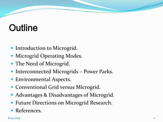 Outline
 Introduction to Microgrid.
 Microgrid Operating Modes.
 The Need of Microgrid.
 Interconnected Microgrids – Power Parks.
 Environmental Aspects.
 Conventional Grid versus Microgrid.
 Advantages & Disadvantages of Microgrid.
 Future Directions on Microgrid Research.
 References.
8/25/2009 2
 