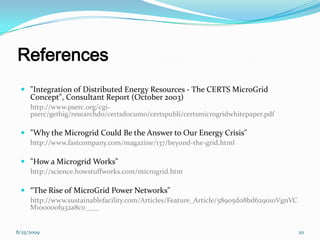 References
 "Integration of Distributed Energy Resources - The CERTS MicroGrid
Concept", Consultant Report (October 2003)
http://www.pserc.org/cgi-
pserc/getbig/researchdo/certsdocum0/certspubli/certsmicrogridwhitepaper.pdf
 "Why the Microgrid Could Be the Answer to Our Energy Crisis"
http://www.fastcompany.com/magazine/137/beyond-the-grid.html
 "How a Microgrid Works"
http://science.howstuffworks.com/microgrid.htm
 “The Rise of MicroGrid Power Networks"
http://www.sustainablefacility.com/Articles/Feature_Article/58905d08bd629010VgnVC
M100000f932a8c0____
8/25/2009 20
 