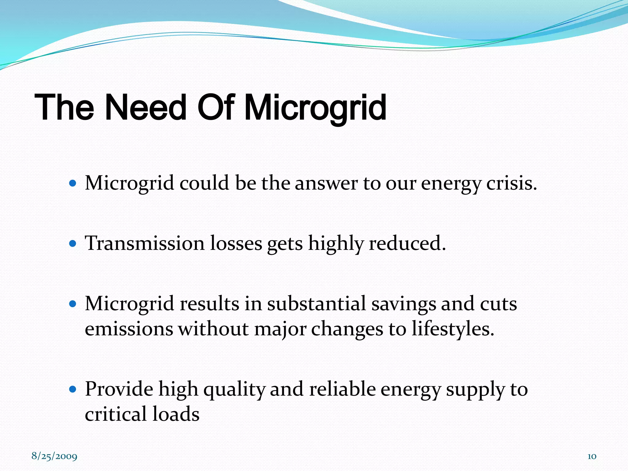 The Need Of MicrogridMicrogrid could be the answer to our energy crisis.Transmission losses gets highly reduced.Microgrid results in substantial savings and cuts emissions without major changes to lifestyles.Provide high quality and reliable energy supply to critical loads8/25/200910