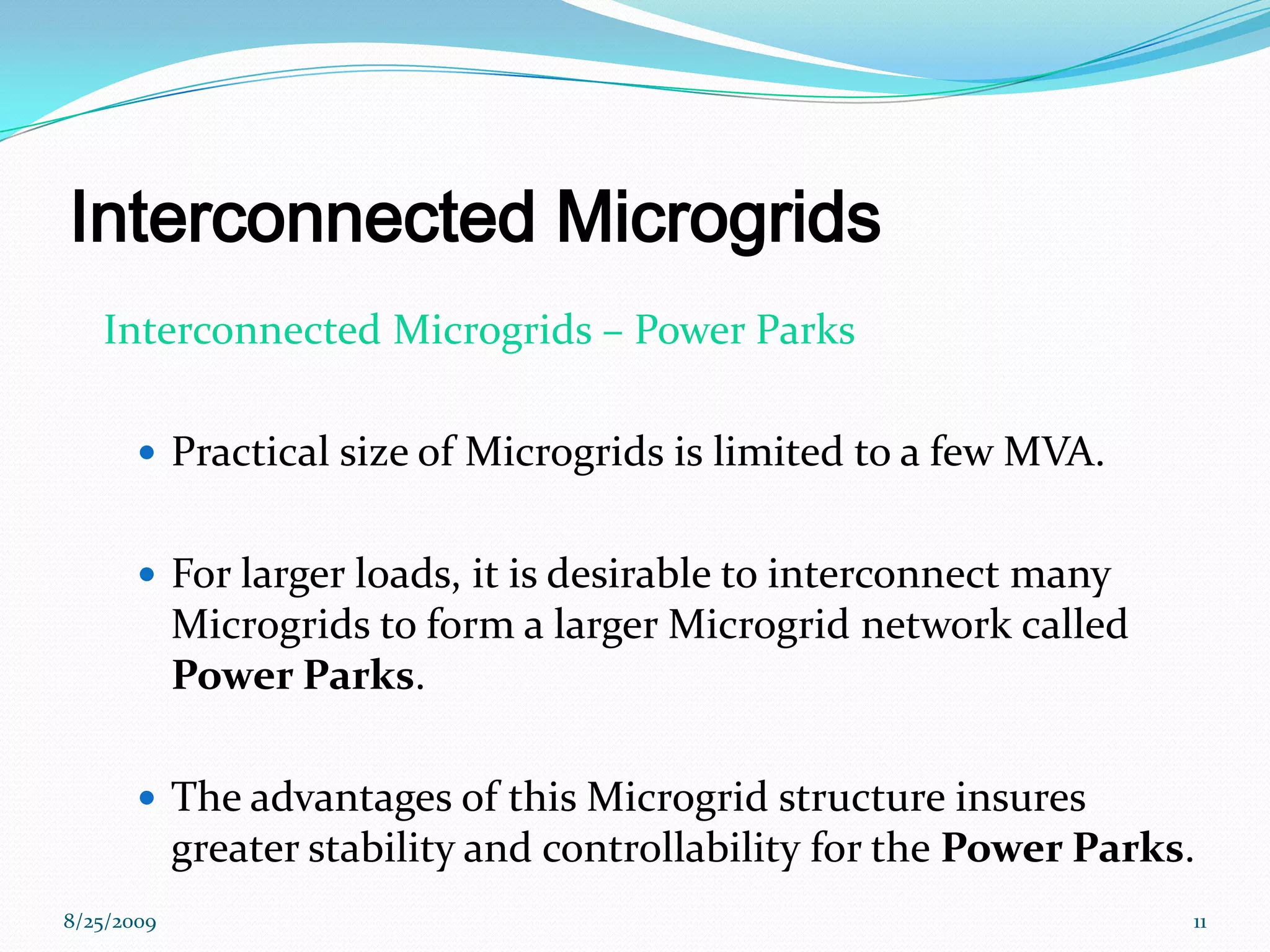 Interconnected Microgrids   Interconnected Microgrids – Power ParksPractical size of Microgrids is limited to a few MVA. For larger loads, it is desirable to interconnect many Microgrids to form a larger Microgrid network called Power Parks.The advantages of this Microgrid structure insures greater stability and controllability for the Power Parks. 8/25/200911