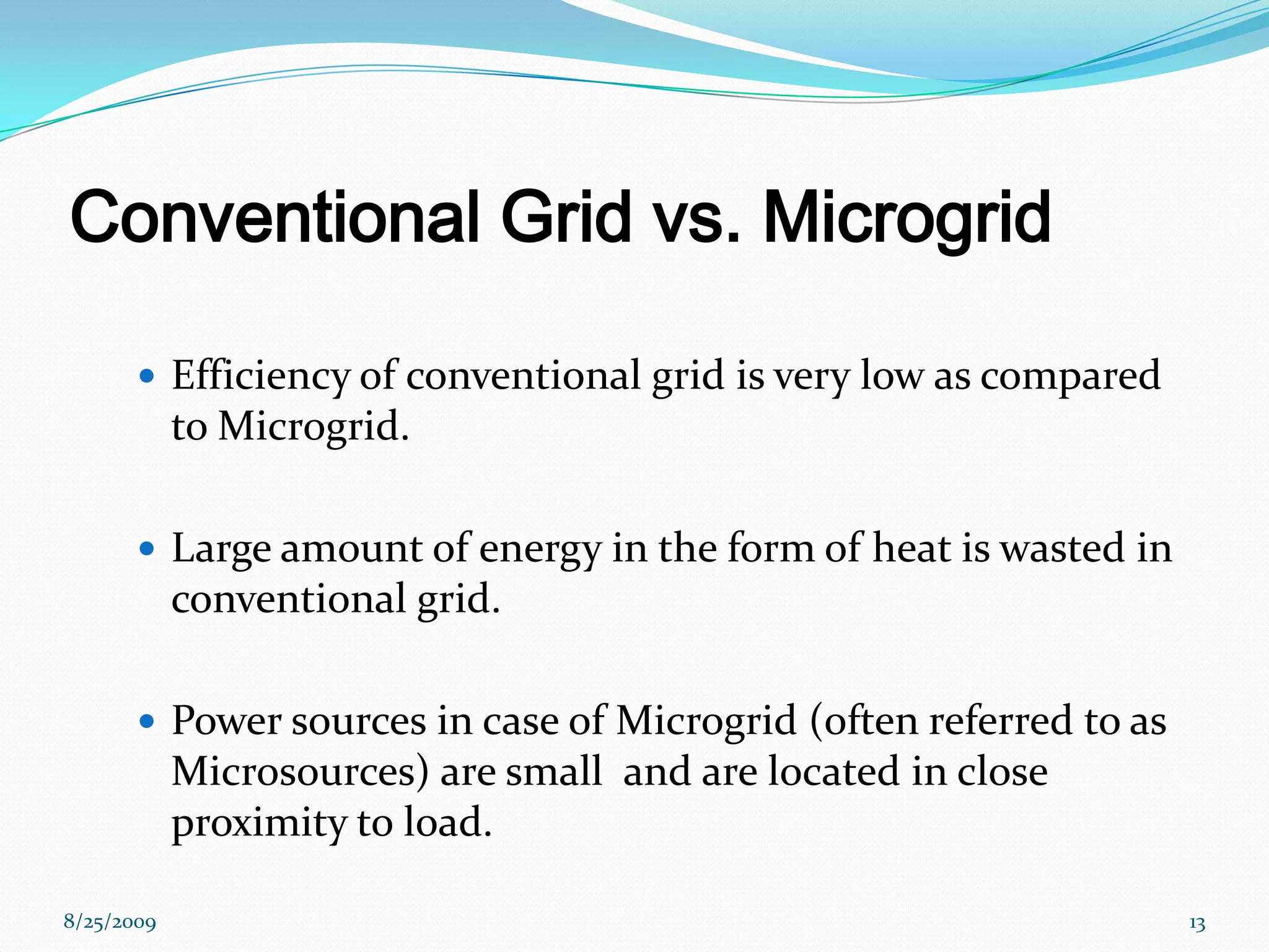 Conventional Grid vs. MicrogridEfficiency of conventional grid is very low as compared to Microgrid.Large amount of energy in the form of heat is wasted in conventional grid.Power sources in case of Microgrid (often referred to as Microsources) are small  and are located in close proximity to load.8/25/200913