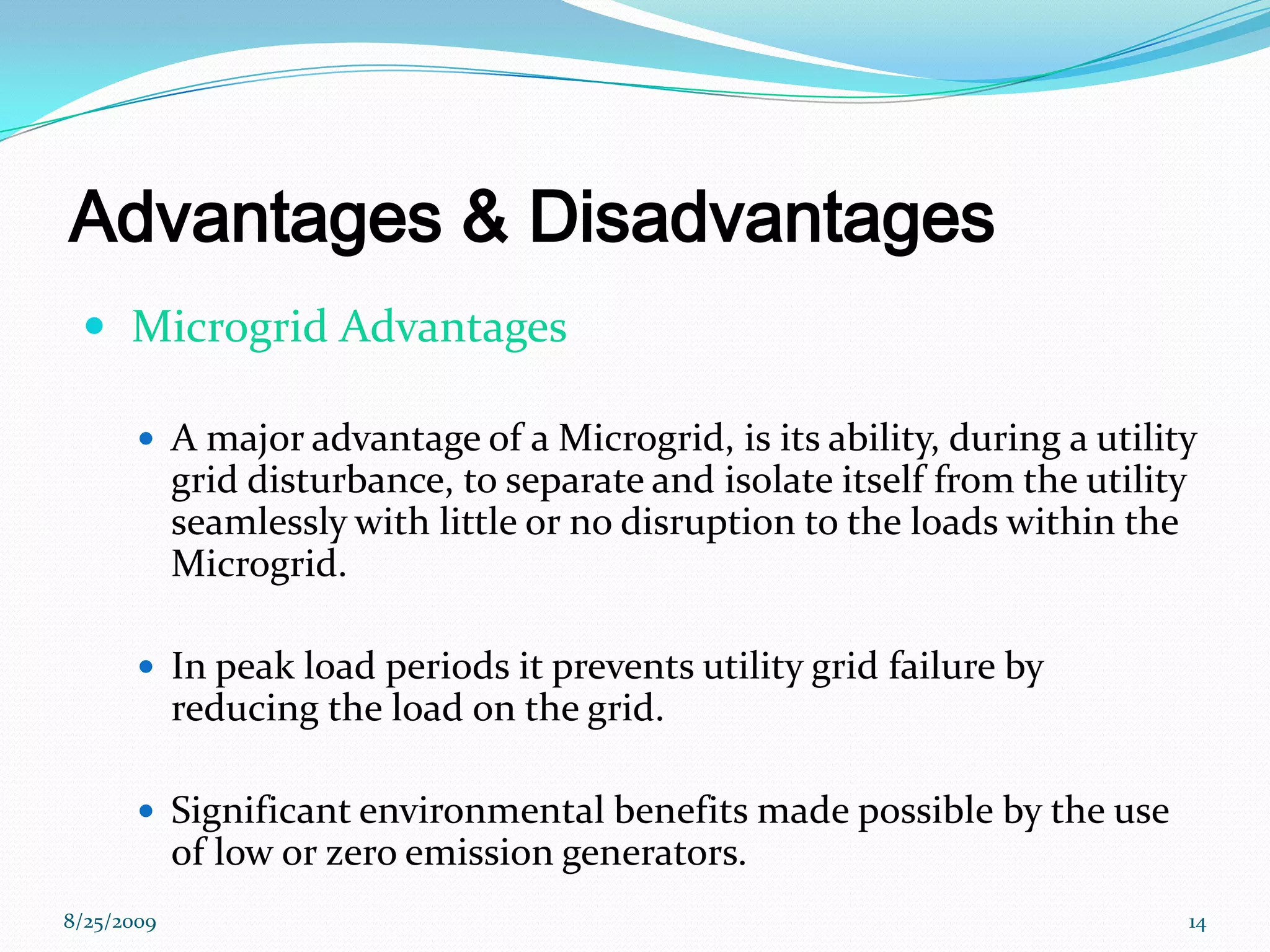 Advantages & Disadvantages  Microgrid AdvantagesA major advantage of a Microgrid, is its ability, during a utility grid disturbance, to separate and isolate itself from the utility seamlessly with little or no disruption to the loads within the Microgrid.In peak load periods it prevents utility grid failure by reducing the load on the grid.Significant environmental benefits made possible by the use of low or zero emission generators. 8/25/200914