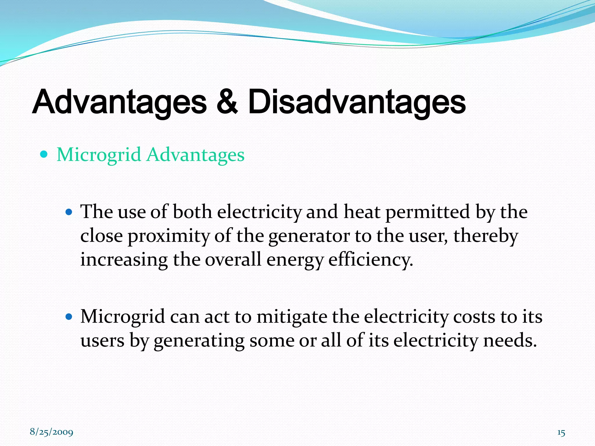 Advantages & DisadvantagesMicrogrid AdvantagesThe use of both electricity and heat permitted by the close proximity of the generator to the user, thereby increasing the overall energy efficiency.Microgrid can act to mitigate the electricity costs to its users by generating some or all of its electricity needs.8/25/200915