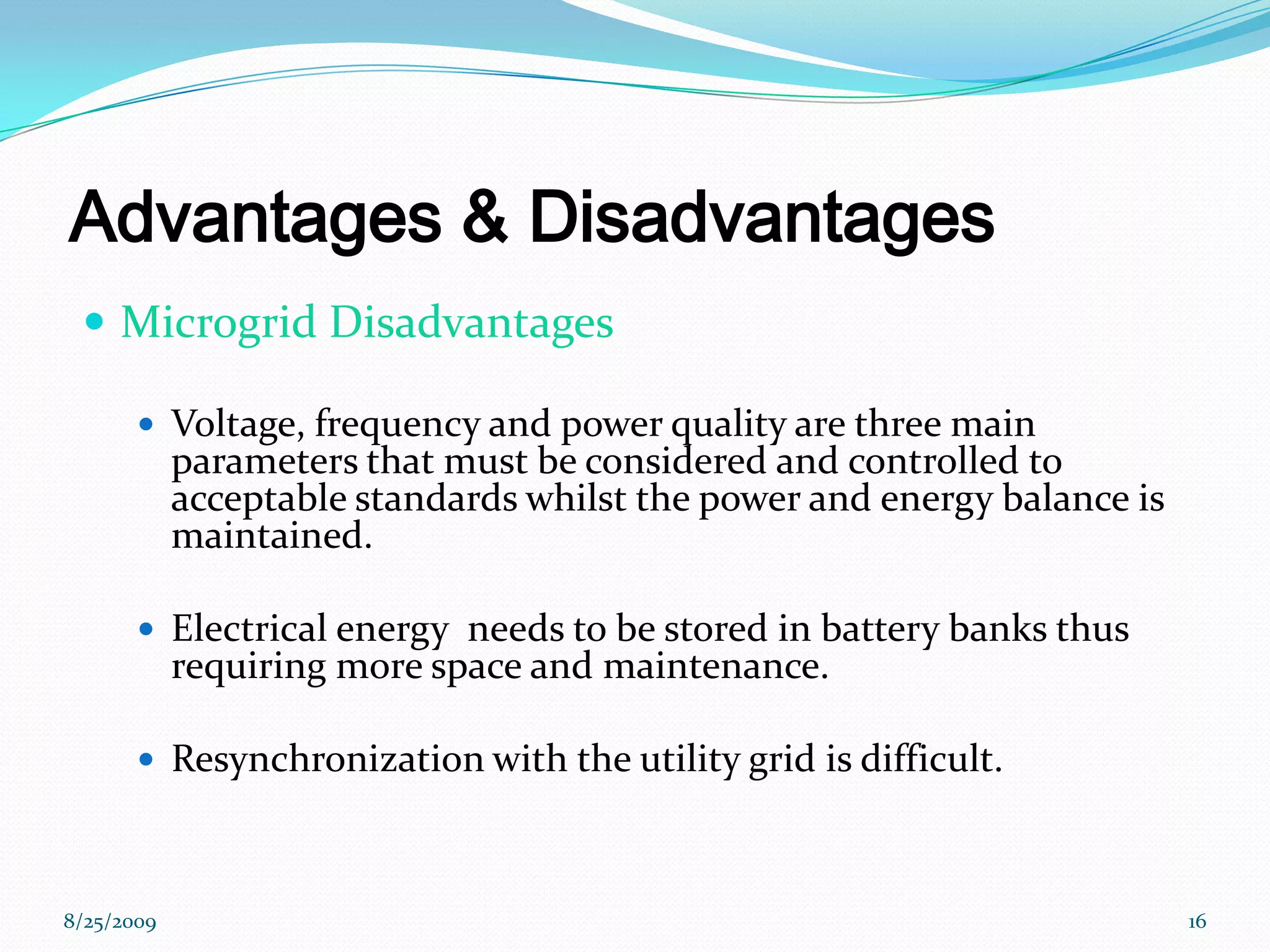 Advantages & DisadvantagesMicrogrid DisadvantagesVoltage, frequency and power quality are three main parameters that must be considered and controlled to acceptable standards whilst the power and energy balance is maintained.Electrical energy  needs to be stored in battery banks thus requiring more space and maintenance.Resynchronization with the utility grid is difficult.8/25/200916