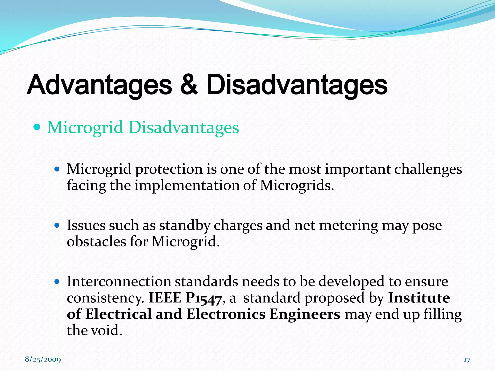 Advantages & DisadvantagesMicrogrid DisadvantagesMicrogrid protection is one of the most important challenges facing the implementation of Microgrids.Issues such as standby charges and net metering may pose obstacles for Microgrid.Interconnection standards needs to be developed to ensure consistency. IEEE P1547, a  standard proposed by Institute of Electrical and Electronics Engineers may end up filling the void.8/25/200917