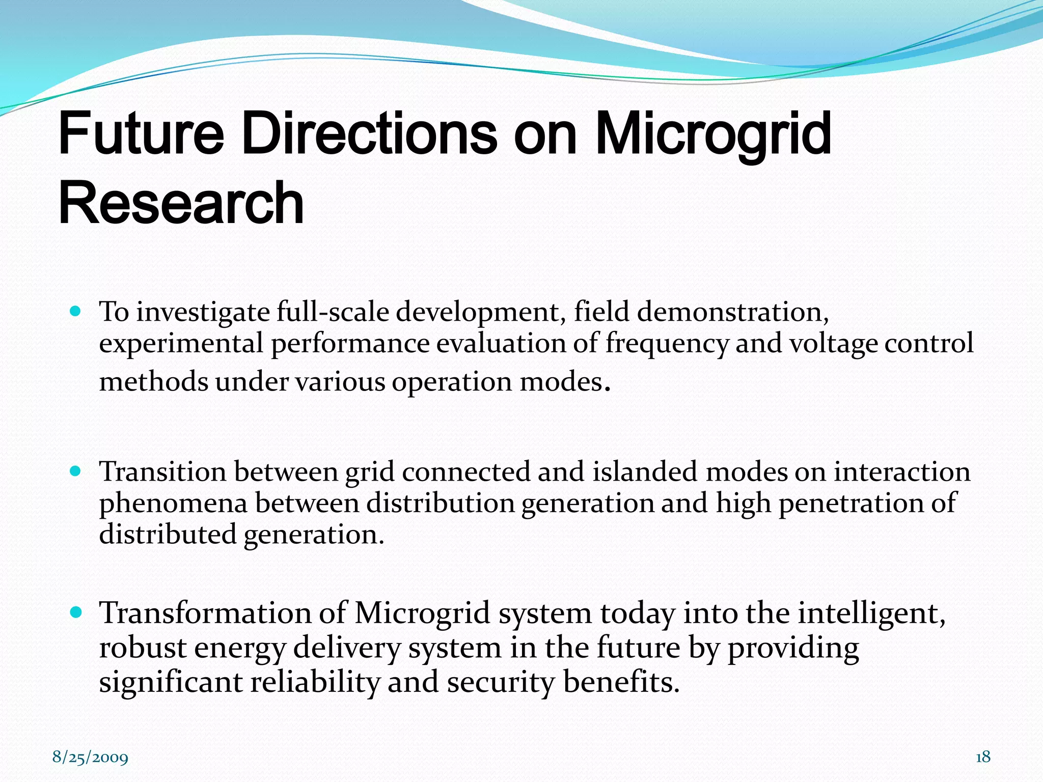 Future Directions on Microgrid ResearchTo investigate full-scale development, field demonstration, experimental performance evaluation of frequency and voltage control methods under various operation modes.Transition between grid connected and islanded modes on interaction phenomena between distribution generation and high penetration of distributed generation.Transformation of Microgrid system today into the intelligent, robust energy delivery system in the future by providing significant reliability and security benefits. 8/25/200918