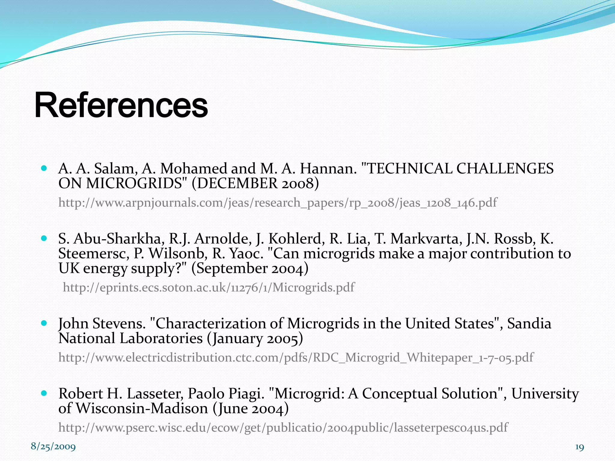 ReferencesA. A. Salam, A. Mohamed and M. A. Hannan. &quot;TECHNICAL CHALLENGES ON MICROGRIDS&quot; (DECEMBER 2008)http://www.arpnjournals.com/jeas/research_papers/rp_2008/jeas_1208_146.pdfS. Abu-Sharkha, R.J. Arnolde, J. Kohlerd, R. Lia, T. Markvarta, J.N. Rossb, K. Steemersc, P. Wilsonb, R. Yaoc. &quot;Can microgrids make a major contribution to UK energy supply?&quot; (September 2004)http://eprints.ecs.soton.ac.uk/11276/1/Microgrids.pdfJohn Stevens. &quot;Characterization of Microgrids in the United States&quot;, Sandia National Laboratories (January 2005)http://www.electricdistribution.ctc.com/pdfs/RDC_Microgrid_Whitepaper_1-7-05.pdfRobert H. Lasseter, Paolo Piagi. &quot;Microgrid: A Conceptual Solution&quot;, University of Wisconsin-Madison (June 2004)http://www.pserc.wisc.edu/ecow/get/publicatio/2004public/lasseterpesc04us.pdf8/25/200919
