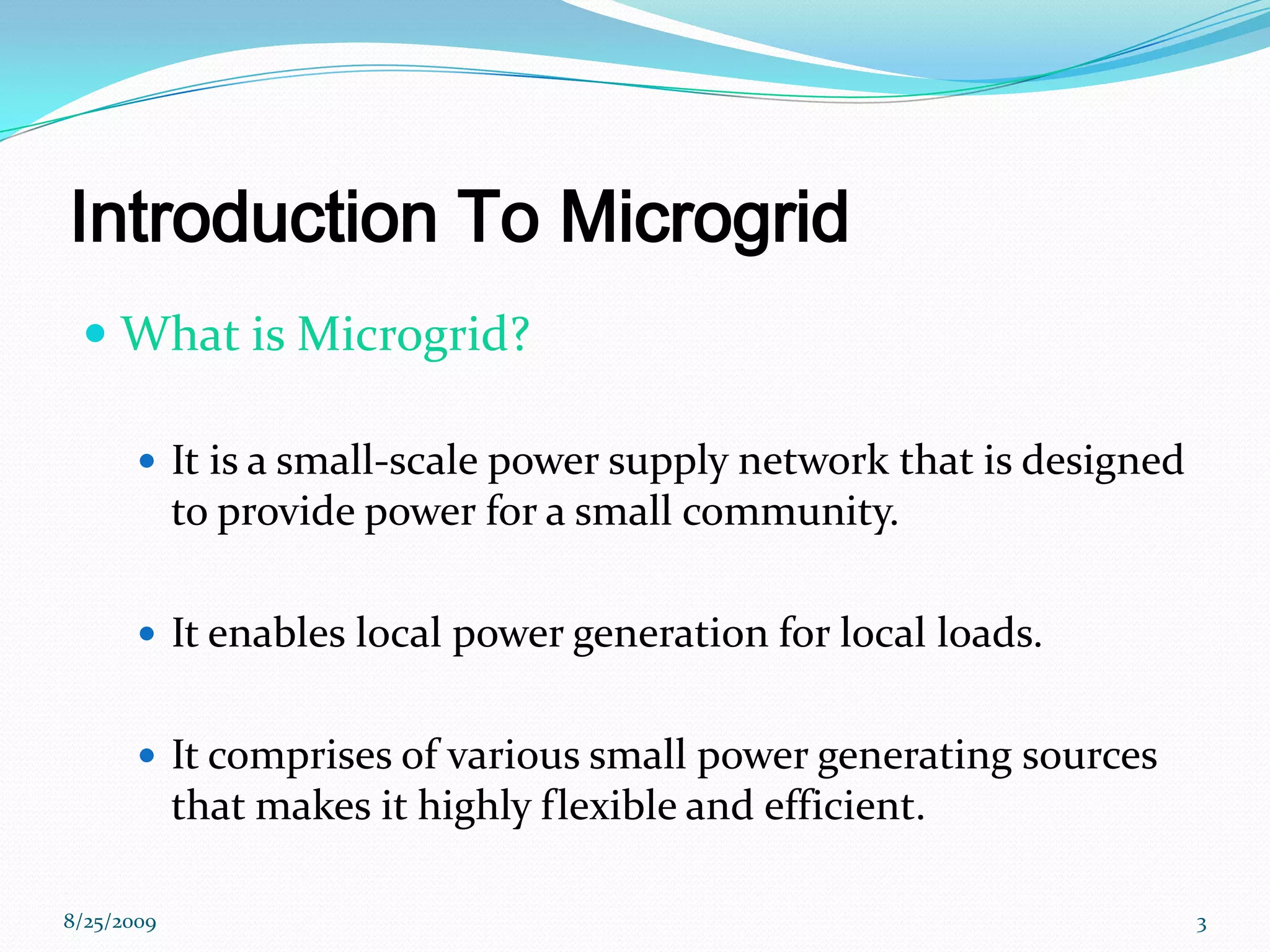 Introduction To MicrogridWhat is Microgrid? Itis a small-scale power supply network that is designed to provide power for a small community.It enables local power generation for local loads.It comprises of various small power generating sources that makes it highly flexible and efficient.8/25/20093