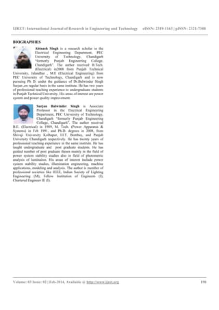 IJRET: International Journal of Research in Engineering and Technology eISSN: 2319-1163 | pISSN: 2321-7308
__________________________________________________________________________________________
Volume: 03 Issue: 02 | Feb-2014, Available @ http://www.ijret.org 198
BIOGRAPHIES
Abinash Singh is a research scholar in the
Electrical Engineering Department, PEC
University of Technology, Chandigarh
“formerly Punjab Engineering College,
Chandigarh”. The author received B.Tech.
(Electrical) in2008 from Punjab Technical
University, Jalandhar , M.E (Electrical Engineering) from
PEC University of Technology, Chandigarh and is now
pursuing Ph D. under the guidance of Dr.Balwinder Singh
Surjan ,on regular basis in the same institute. He has two years
of professional teaching experience to undergraduate students
in Punjab Technical University. His areas of interest are power
system and power quality improvement.
Surjan Balwinder Singh is Associate
Professor in the Electrical Engineering
Department, PEC University of Technology,
Chandigarh “formerly Punjab Engineering
College, Chandigarh”. The author received
B.E. (Electrical) in 1989, M. Tech. (Power Apparatus &
Systems) in Feb 1991, and Ph.D. degrees in 2008, from
Shivaji University Kolhapur, I.I.T. Bombay, and Panjab
University Chandigarh respectively. He has twenty years of
professional teaching experience in the same institute. He has
taught undergraduate and post graduate students. He has
guided number of post graduate theses mainly in the field of
power system stability studies also in field of photometric
analysis of luminaires. His areas of interest include power
system stability studies, illumination engineering, machine
applications, modeling and analysis. The author is member of
professional societies like IEEE, Indian Society of Lighting
Engineering (M), Fellow Institution of Engineers (I),
Chartered Engineer IE (I).
 