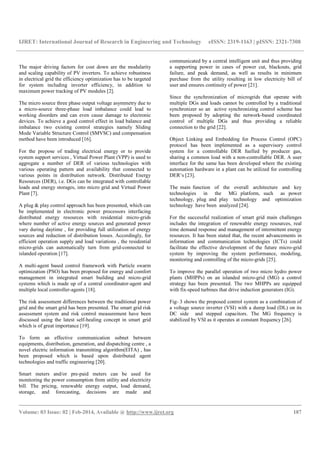 IJRET: International Journal of Research in Engineering and Technology eISSN: 2319-1163 | pISSN: 2321-7308
__________________________________________________________________________________________
Volume: 03 Issue: 02 | Feb-2014, Available @ http://www.ijret.org 187
The major driving factors for cost down are the modularity
and scaling capability of PV inverters. To achieve robustness
in electrical grid the efficiency optimization has to be targeted
for system including inverter efficiency, in addition to
maximum power tracking of PV modules [2].
The micro source three phase output voltage asymmetry due to
a micro-source three-phase load imbalance could lead to
working disorders and can even cause damage to electronic
devices. To achieve a good control effect in load balance and
imbalance two existing control strategies namely Sliding
Mode Variable Structure Control (SMVSC) and compensation
method have been introduced [16].
For the propose of trading electrical energy or to provide
system support services , Virtual Power Plant (VPP) is used to
aggregate a number of DER of various technologies with
various operating pattern and availability that connected to
various points in distribution network. Distributed Energy
Resources (DER), i.e. DGs can be integrated with controllable
loads and energy storages, into micro grid and Virtual Power
Plant [7].
A plug & play control approach has been presented, which can
be implemented in electronic power processors interfacing
distributed energy resources with residential micro-grids
where number of active energy sources and generated power
vary during daytime , for providing full utilization of energy
sources and reduction of distribution losses. Accordingly, for
efficient operation supply and load variations , the residential
micro-grids can automatically turn from grid-connected to
islanded operation [17].
A multi-agent based control framework with Particle swarm
optimization (PSO) has been proposed for energy and comfort
management in integrated smart building and micro-grid
systems which is made up of a central coordinator-agent and
multiple local controller-agents [18].
The risk assessment differences between the traditional power
grid and the smart grid has been presented. The smart grid risk
assessment system and risk control measurement have been
discussed using the latest self-healing concept in smart grid
which is of great importance [19].
To form an effective communication subnet between
equipments, distribution, generation, and dispatching centre , a
novel electric information transmitting algorithm(EITA) , has
been proposed which is based upon distributed agent
technologies and traffic engineering [20].
Smart meters and/or pre-paid meters can be used for
monitoring the power consumption from utility and electricity
bill. The pricing, renewable energy output, load demand,
storage, and forecasting, decisions are made and
communicated by a central intelligent unit and thus providing
a supporting power in cases of power cut, blackouts, grid
failure, and peak demand, as well as results in minimum
purchase from the utility resulting in low electricity bill of
user and ensures continuity of power [21].
Since the synchronization of microgrids that operate with
multiple DGs and loads cannot be controlled by a traditional
synchronizer so an active synchronizing control scheme has
been proposed by adopting the network-based coordinated
control of multiple DGs and thus providing a reliable
connection to the grid [22].
Object Linking and Embedding for Process Control (OPC)
protocol has been implemented as a supervisory control
system for a controllable DER fuelled by producer gas,
sharing a common load with a non-controllable DER. A user
interface for the same has been developed where the existing
automation hardware in a plant can be utilized for controlling
DER’s [23].
The main function of the overall architecture and key
technologies in the MG platform, such as power
technology, plug and play technology and optimization
technology have been analyzed [24].
For the successful realization of smart grid main challenges
includes the integration of renewable energy resources, real
time demand response and management of intermittent energy
resources. It has been stated that, the recent advancements in
information and communication technologies (ICTs) could
facilitate the effective development of the future micro-grid
system by improving the system performance, modeling,
monitoring and controlling of the micro-grids [25].
To improve the parallel operation of two micro hydro power
plants (MHPPs) on an islanded micro-grid (MG) a control
strategy has been presented. The two MHPPs are equipped
with fix-speed turbines that drive induction generators (IG).
Fig- 3 shows the proposed control system as a combination of
a voltage source inverter (VSI) with a dump load (DL) on its
DC side and stepped capacitors. The MG frequency is
stabilized by VSI as it operates at constant frequency [26].
 