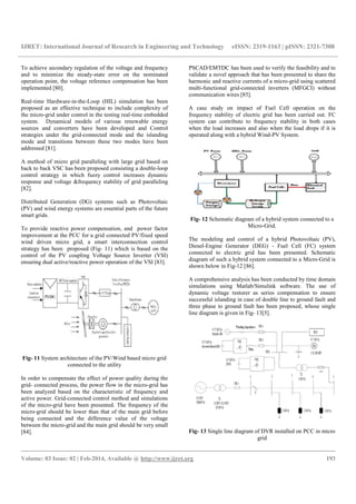 IJRET: International Journal of Research in Engineering and Technology eISSN: 2319-1163 | pISSN: 2321-7308
__________________________________________________________________________________________
Volume: 03 Issue: 02 | Feb-2014, Available @ http://www.ijret.org 193
To achieve secondary regulation of the voltage and frequency
and to minimize the steady-state error on the nominated
operation point, the voltage reference compensation has been
implemented [80].
Real-time Hardware-in-the-Loop (HIL) simulation has been
proposed as an effective technique to include complexity of
the micro-grid under control in the testing real-time embedded
system. Dynamical models of various renewable energy
sources and converters have been developed and Control
strategies under the grid-connected mode and the islanding
mode and transitions between these two modes have been
addressed [81].
A method of micro grid paralleling with large grid based on
back to back VSC has been proposed consisting a double-loop
control strategy in which fuzzy control increases dynamic
response and voltage &frequency stability of grid paralleling
[82].
Distributed Generation (DG) systems such as Photovoltaic
(PV) and wind energy systems are essential parts of the future
smart grids.
To provide reactive power compensation, and power factor
improvement at the PCC for a grid connected PV/fixed speed
wind driven micro grid, a smart interconnection control
strategy has been proposed (Fig- 11) which is based on the
control of the PV coupling Voltage Source Inverter (VSI)
ensuring dual active/reactive power operation of the VSI [83].
Fig- 11 System architecture of the PV/Wind based micro grid
connected to the utility
In order to compensate the effect of power quality during the
grid- connected process, the power flow in the micro-grid has
been analyzed based on the characteristic of frequency and
active power. Grid-connected control method and simulations
of the micro-grid have been presented. The frequency of the
micro-grid should be lower than that of the main grid before
being connected and the difference value of the voltage
between the micro-grid and the main grid should be very small
[84].
PSCAD/EMTDC has been used to verify the feasibility and to
validate a novel approach that has been presented to share the
harmonic and reactive currents of a micro-grid using scattered
multi-functional grid-connected inverters (MFGCI) without
communication wires [85].
A case study on impact of Fuel Cell operation on the
frequency stability of electric grid has been carried out. FC
system can contribute to frequency stability in both cases
when the load increases and also when the load drops if it is
operated along with a hybrid Wind-PV System.
Fig- 12 Schematic diagram of a hybrid system connected to a
Micro-Grid.
The modeling and control of a hybrid Photovoltaic (PV),
Diesel-Engine Generator (DEG) - Fuel Cell (FC) system
connected to electric grid has been presented. Schematic
diagram of such a hybrid system connected to a Micro-Grid is
shown below in Fig-12 [86].
A comprehensive analysis has been conducted by time domain
simulations using Matlab/Simulink software. The use of
dynamic voltage restorer as series compensation to ensure
successful islanding in case of double line to ground fault and
three phase to ground fault has been proposed, whose single
line diagram is given in Fig- 13[5].
Fig- 13 Single line diagram of DVR installed on PCC in micro
grid
 