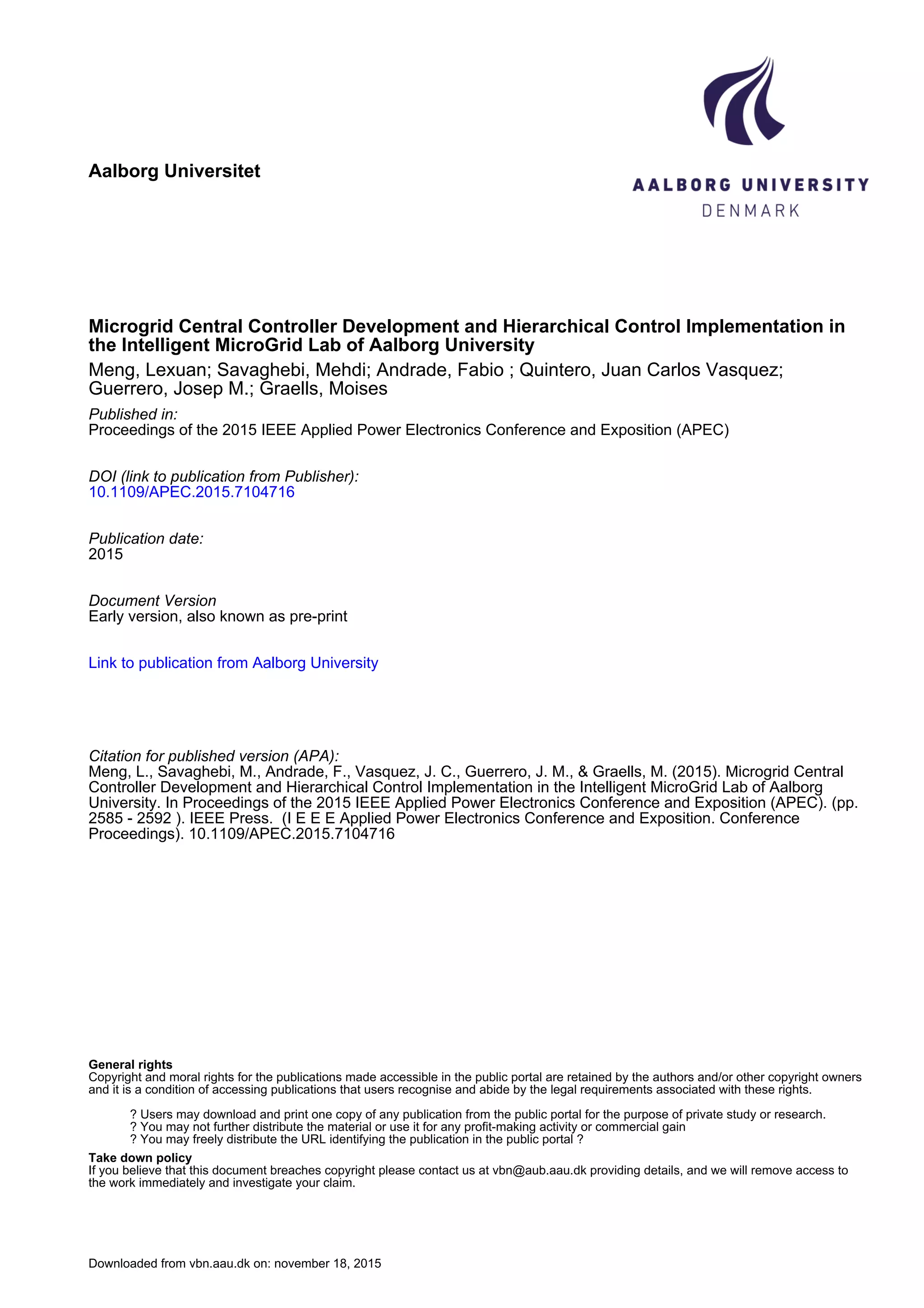 Aalborg Universitet
Microgrid Central Controller Development and Hierarchical Control Implementation in
the Intelligent MicroGrid Lab of Aalborg University
Meng, Lexuan; Savaghebi, Mehdi; Andrade, Fabio ; Quintero, Juan Carlos Vasquez;
Guerrero, Josep M.; Graells, Moises
Published in:
Proceedings of the 2015 IEEE Applied Power Electronics Conference and Exposition (APEC)
DOI (link to publication from Publisher):
10.1109/APEC.2015.7104716
Publication date:
2015
Document Version
Early version, also known as pre-print
Link to publication from Aalborg University
Citation for published version (APA):
Meng, L., Savaghebi, M., Andrade, F., Vasquez, J. C., Guerrero, J. M., & Graells, M. (2015). Microgrid Central
Controller Development and Hierarchical Control Implementation in the Intelligent MicroGrid Lab of Aalborg
University. In Proceedings of the 2015 IEEE Applied Power Electronics Conference and Exposition (APEC). (pp.
2585 - 2592 ). IEEE Press. (I E E E Applied Power Electronics Conference and Exposition. Conference
Proceedings). 10.1109/APEC.2015.7104716
General rights
Copyright and moral rights for the publications made accessible in the public portal are retained by the authors and/or other copyright owners
and it is a condition of accessing publications that users recognise and abide by the legal requirements associated with these rights.
? Users may download and print one copy of any publication from the public portal for the purpose of private study or research.
? You may not further distribute the material or use it for any profit-making activity or commercial gain
? You may freely distribute the URL identifying the publication in the public portal ?
Take down policy
If you believe that this document breaches copyright please contact us at vbn@aub.aau.dk providing details, and we will remove access to
the work immediately and investigate your claim.
Downloaded from vbn.aau.dk on: november 18, 2015
 