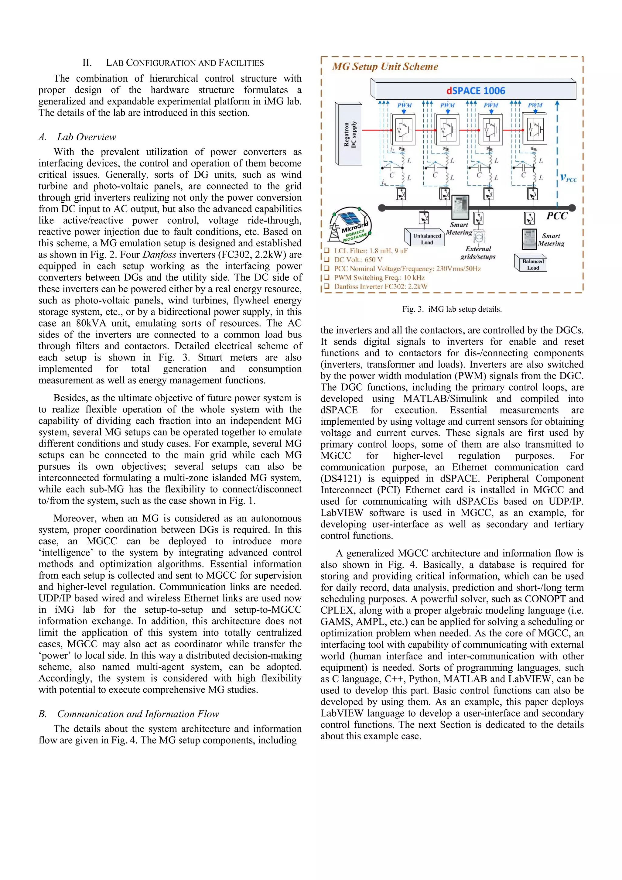 II. LAB CONFIGURATION AND FACILITIES
The combination of hierarchical control structure with
proper design of the hardware structure formulates a
generalized and expandable experimental platform in iMG lab.
The details of the lab are introduced in this section.
A. Lab Overview
With the prevalent utilization of power converters as
interfacing devices, the control and operation of them become
critical issues. Generally, sorts of DG units, such as wind
turbine and photo-voltaic panels, are connected to the grid
through grid inverters realizing not only the power conversion
from DC input to AC output, but also the advanced capabilities
like active/reactive power control, voltage ride-through,
reactive power injection due to fault conditions, etc. Based on
this scheme, a MG emulation setup is designed and established
as shown in Fig. 2. Four Danfoss inverters (FC302, 2.2kW) are
equipped in each setup working as the interfacing power
converters between DGs and the utility side. The DC side of
these inverters can be powered either by a real energy resource,
such as photo-voltaic panels, wind turbines, flywheel energy
storage system, etc., or by a bidirectional power supply, in this
case an 80kVA unit, emulating sorts of resources. The AC
sides of the inverters are connected to a common load bus
through filters and contactors. Detailed electrical scheme of
each setup is shown in Fig. 3. Smart meters are also
implemented for total generation and consumption
measurement as well as energy management functions.
Besides, as the ultimate objective of future power system is
to realize flexible operation of the whole system with the
capability of dividing each fraction into an independent MG
system, several MG setups can be operated together to emulate
different conditions and study cases. For example, several MG
setups can be connected to the main grid while each MG
pursues its own objectives; several setups can also be
interconnected formulating a multi-zone islanded MG system,
while each sub-MG has the flexibility to connect/disconnect
to/from the system, such as the case shown in Fig. 1.
Moreover, when an MG is considered as an autonomous
system, proper coordination between DGs is required. In this
case, an MGCC can be deployed to introduce more
‘intelligence’ to the system by integrating advanced control
methods and optimization algorithms. Essential information
from each setup is collected and sent to MGCC for supervision
and higher-level regulation. Communication links are needed.
UDP/IP based wired and wireless Ethernet links are used now
in iMG lab for the setup-to-setup and setup-to-MGCC
information exchange. In addition, this architecture does not
limit the application of this system into totally centralized
cases, MGCC may also act as coordinator while transfer the
‘power’ to local side. In this way a distributed decision-making
scheme, also named multi-agent system, can be adopted.
Accordingly, the system is considered with high flexibility
with potential to execute comprehensive MG studies.
B. Communication and Information Flow
The details about the system architecture and information
flow are given in Fig. 4. The MG setup components, including
Fig. 3. iMG lab setup details.
the inverters and all the contactors, are controlled by the DGCs.
It sends digital signals to inverters for enable and reset
functions and to contactors for dis-/connecting components
(inverters, transformer and loads). Inverters are also switched
by the power width modulation (PWM) signals from the DGC.
The DGC functions, including the primary control loops, are
developed using MATLAB/Simulink and compiled into
dSPACE for execution. Essential measurements are
implemented by using voltage and current sensors for obtaining
voltage and current curves. These signals are first used by
primary control loops, some of them are also transmitted to
MGCC for higher-level regulation purposes. For
communication purpose, an Ethernet communication card
(DS4121) is equipped in dSPACE. Peripheral Component
Interconnect (PCI) Ethernet card is installed in MGCC and
used for communicating with dSPACEs based on UDP/IP.
LabVIEW software is used in MGCC, as an example, for
developing user-interface as well as secondary and tertiary
control functions.
A generalized MGCC architecture and information flow is
also shown in Fig. 4. Basically, a database is required for
storing and providing critical information, which can be used
for daily record, data analysis, prediction and short-/long term
scheduling purposes. A powerful solver, such as CONOPT and
CPLEX, along with a proper algebraic modeling language (i.e.
GAMS, AMPL, etc.) can be applied for solving a scheduling or
optimization problem when needed. As the core of MGCC, an
interfacing tool with capability of communicating with external
world (human interface and inter-communication with other
equipment) is needed. Sorts of programming languages, such
as C language, C++, Python, MATLAB and LabVIEW, can be
used to develop this part. Basic control functions can also be
developed by using them. As an example, this paper deploys
LabVIEW language to develop a user-interface and secondary
control functions. The next Section is dedicated to the details
about this example case.
 