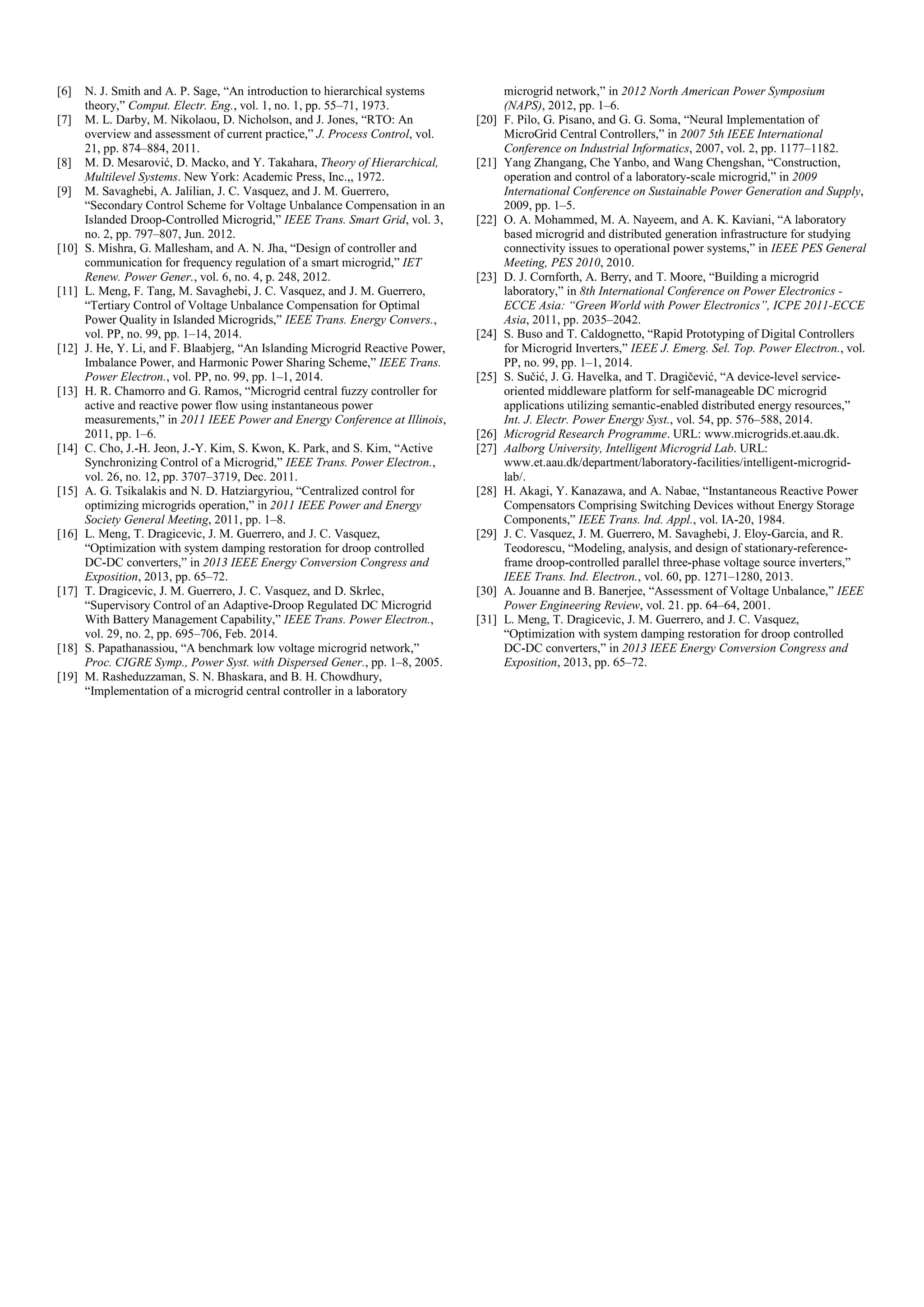 [6] N. J. Smith and A. P. Sage, “An introduction to hierarchical systems
theory,” Comput. Electr. Eng., vol. 1, no. 1, pp. 55–71, 1973.
[7] M. L. Darby, M. Nikolaou, D. Nicholson, and J. Jones, “RTO: An
overview and assessment of current practice,” J. Process Control, vol.
21, pp. 874–884, 2011.
[8] M. D. Mesarović, D. Macko, and Y. Takahara, Theory of Hierarchical,
Multilevel Systems. New York: Academic Press, Inc.,, 1972.
[9] M. Savaghebi, A. Jalilian, J. C. Vasquez, and J. M. Guerrero,
“Secondary Control Scheme for Voltage Unbalance Compensation in an
Islanded Droop-Controlled Microgrid,” IEEE Trans. Smart Grid, vol. 3,
no. 2, pp. 797–807, Jun. 2012.
[10] S. Mishra, G. Mallesham, and A. N. Jha, “Design of controller and
communication for frequency regulation of a smart microgrid,” IET
Renew. Power Gener., vol. 6, no. 4, p. 248, 2012.
[11] L. Meng, F. Tang, M. Savaghebi, J. C. Vasquez, and J. M. Guerrero,
“Tertiary Control of Voltage Unbalance Compensation for Optimal
Power Quality in Islanded Microgrids,” IEEE Trans. Energy Convers.,
vol. PP, no. 99, pp. 1–14, 2014.
[12] J. He, Y. Li, and F. Blaabjerg, “An Islanding Microgrid Reactive Power,
Imbalance Power, and Harmonic Power Sharing Scheme,” IEEE Trans.
Power Electron., vol. PP, no. 99, pp. 1–1, 2014.
[13] H. R. Chamorro and G. Ramos, “Microgrid central fuzzy controller for
active and reactive power flow using instantaneous power
measurements,” in 2011 IEEE Power and Energy Conference at Illinois,
2011, pp. 1–6.
[14] C. Cho, J.-H. Jeon, J.-Y. Kim, S. Kwon, K. Park, and S. Kim, “Active
Synchronizing Control of a Microgrid,” IEEE Trans. Power Electron.,
vol. 26, no. 12, pp. 3707–3719, Dec. 2011.
[15] A. G. Tsikalakis and N. D. Hatziargyriou, “Centralized control for
optimizing microgrids operation,” in 2011 IEEE Power and Energy
Society General Meeting, 2011, pp. 1–8.
[16] L. Meng, T. Dragicevic, J. M. Guerrero, and J. C. Vasquez,
“Optimization with system damping restoration for droop controlled
DC-DC converters,” in 2013 IEEE Energy Conversion Congress and
Exposition, 2013, pp. 65–72.
[17] T. Dragicevic, J. M. Guerrero, J. C. Vasquez, and D. Skrlec,
“Supervisory Control of an Adaptive-Droop Regulated DC Microgrid
With Battery Management Capability,” IEEE Trans. Power Electron.,
vol. 29, no. 2, pp. 695–706, Feb. 2014.
[18] S. Papathanassiou, “A benchmark low voltage microgrid network,”
Proc. CIGRE Symp., Power Syst. with Dispersed Gener., pp. 1–8, 2005.
[19] M. Rasheduzzaman, S. N. Bhaskara, and B. H. Chowdhury,
“Implementation of a microgrid central controller in a laboratory
microgrid network,” in 2012 North American Power Symposium
(NAPS), 2012, pp. 1–6.
[20] F. Pilo, G. Pisano, and G. G. Soma, “Neural Implementation of
MicroGrid Central Controllers,” in 2007 5th IEEE International
Conference on Industrial Informatics, 2007, vol. 2, pp. 1177–1182.
[21] Yang Zhangang, Che Yanbo, and Wang Chengshan, “Construction,
operation and control of a laboratory-scale microgrid,” in 2009
International Conference on Sustainable Power Generation and Supply,
2009, pp. 1–5.
[22] O. A. Mohammed, M. A. Nayeem, and A. K. Kaviani, “A laboratory
based microgrid and distributed generation infrastructure for studying
connectivity issues to operational power systems,” in IEEE PES General
Meeting, PES 2010, 2010.
[23] D. J. Cornforth, A. Berry, and T. Moore, “Building a microgrid
laboratory,” in 8th International Conference on Power Electronics -
ECCE Asia: “Green World with Power Electronics”, ICPE 2011-ECCE
Asia, 2011, pp. 2035–2042.
[24] S. Buso and T. Caldognetto, “Rapid Prototyping of Digital Controllers
for Microgrid Inverters,” IEEE J. Emerg. Sel. Top. Power Electron., vol.
PP, no. 99, pp. 1–1, 2014.
[25] S. Sučić, J. G. Havelka, and T. Dragičević, “A device-level service-
oriented middleware platform for self-manageable DC microgrid
applications utilizing semantic-enabled distributed energy resources,”
Int. J. Electr. Power Energy Syst., vol. 54, pp. 576–588, 2014.
[26] Microgrid Research Programme. URL: www.microgrids.et.aau.dk.
[27] Aalborg University, Intelligent Microgrid Lab. URL:
www.et.aau.dk/department/laboratory-facilities/intelligent-microgrid-
lab/.
[28] H. Akagi, Y. Kanazawa, and A. Nabae, “Instantaneous Reactive Power
Compensators Comprising Switching Devices without Energy Storage
Components,” IEEE Trans. Ind. Appl., vol. IA-20, 1984.
[29] J. C. Vasquez, J. M. Guerrero, M. Savaghebi, J. Eloy-Garcia, and R.
Teodorescu, “Modeling, analysis, and design of stationary-reference-
frame droop-controlled parallel three-phase voltage source inverters,”
IEEE Trans. Ind. Electron., vol. 60, pp. 1271–1280, 2013.
[30] A. Jouanne and B. Banerjee, “Assessment of Voltage Unbalance,” IEEE
Power Engineering Review, vol. 21. pp. 64–64, 2001.
[31] L. Meng, T. Dragicevic, J. M. Guerrero, and J. C. Vasquez,
“Optimization with system damping restoration for droop controlled
DC-DC converters,” in 2013 IEEE Energy Conversion Congress and
Exposition, 2013, pp. 65–72.
 