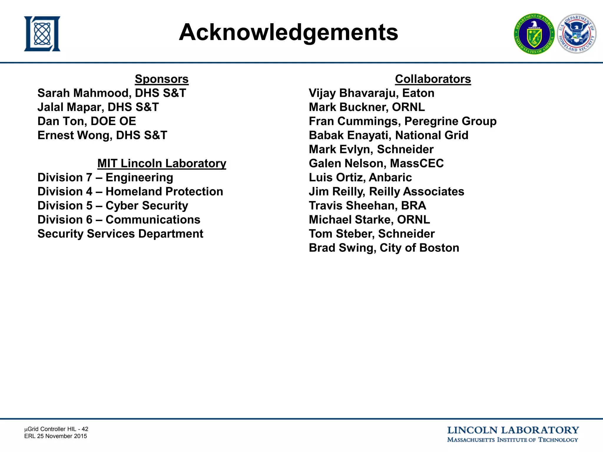 mGrid Controller HIL - 42
ERL 25 November 2015
Sponsors
Sarah Mahmood, DHS S&T
Jalal Mapar, DHS S&T
Dan Ton, DOE OE
Ernest Wong, DHS S&T
MIT Lincoln Laboratory
Division 7 – Engineering
Division 4 – Homeland Protection
Division 5 – Cyber Security
Division 6 – Communications
Security Services Department
Acknowledgements
Collaborators
Vijay Bhavaraju, Eaton
Mark Buckner, ORNL
Fran Cummings, Peregrine Group
Babak Enayati, National Grid
Mark Evlyn, Schneider
Galen Nelson, MassCEC
Luis Ortiz, Anbaric
Jim Reilly, Reilly Associates
Travis Sheehan, BRA
Michael Starke, ORNL
Tom Steber, Schneider
Brad Swing, City of Boston
 